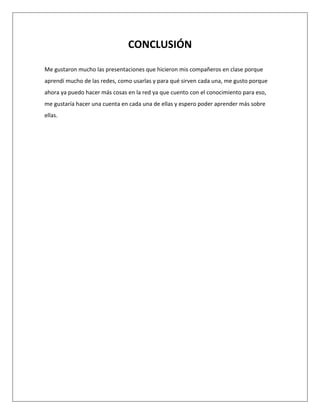 CONCLUSIÓN
Me gustaron mucho las presentaciones que hicieron mis compañeros en clase porque
aprendí mucho de las redes, como usarlas y para qué sirven cada una, me gusto porque
ahora ya puedo hacer más cosas en la red ya que cuento con el conocimiento para eso,
me gustaría hacer una cuenta en cada una de ellas y espero poder aprender más sobre
ellas.
 