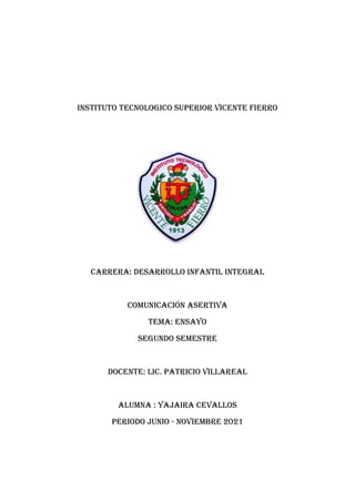 INSTITUTO TECNOLOGICO SUPERIOR VICENTE FIERRO
CARRERA: DESARROLLO INFANTIL INTEGRAL
COMUNICACIÓN ASERTIVA
tema: ENSAYO
SEGUNDO SEMESTRE
Docente: Lic. pATRICIO VILLAREAL
ALUMNA : YAJAIRA CEVALLOS
Periodo JUNIO - NOVIEMBRE 2021
 