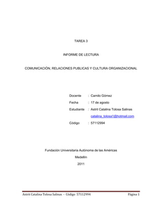 TAREA 3



                            INFORME DE LECTURA



 COMUNICACIÓN, RELACIONES PUBLICAS Y CULTURA ORGANIZACIONAL




                                 Docente       : Camilo Gómez

                                 Fecha         : 17 de agosto

                                 Estudiante    : Astrit Catalina Tolosa Salinas

                                                   catalina_tolosa1@hotmail.com

                                 Código        : 57112994




               Fundación Universitaria Autónoma de las Américas

                                    Medellín

                                      2011




Astrit Catalina Tolosa Salinas - Código 57112994                           Página 1
 