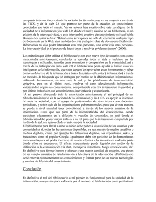 compartir información, en donde la sociedad ha formado parte en su mayoría a través de
las TICS, y de la web 2.0 que permite ser parte de la creación de conocimiento
conectados con todo el mundo. Varios autores han escrito sobre este paradigma de la
sociedad de la información y la web 2.0, donde el nuevo usuario de las bibliotecas, es un
eslabón de la intercreatividad, y este intercambio creativo de conocimiento del cual habla
Berners-Lee quien señala: “Deberíamos ser capaces no sólo de encontrar cualquier tipo
de documento en la Web, sino también de crear cualquier clase de documento fácilmente.
Deberíamos no sólo poder interactuar con otras personas, sino crear con otras personas.
La intercreatividad es el proceso de hacer cosas o resolver problemas juntos” (2000).

Los métodos que debe utilizar el bibliotecario con este nuevo tipo de usuarios son, como
mencionaba anteriormente, enseñarles a aprender toda la vida a incluirse en las
tecnologías y utilizarlas, también crear contenidos y compartirlos en la comunidad, así a
través de la participación en la web 2.0 el bibliotecario podrá ayudar a formar usuarios
inteligentes de la información, que sean capaces de aprovechar estas herramientas y saber
como un detective de la información a buscar las pistas suficientes ( información) a través
de métodos de búsqueda que se entregan por medio de la alfabetización informacional,
utilizando herramientas, en este caso la red, y las plataformas de intercreatividad
colectiva, para en el último paso, resolver el caso seleccionando información,
valorizándola según sus conocimientos, comparándola con otra información disponible y
por último incluirla en sus conocimientos, interiorizarla y comunicarla.
  A mi parecer abarcando todo lo mencionado anteriormente el rol principal de un
bibliotecario inmerso en la sociedad de la información y las TICS, es apoyar la inserción
de toda la sociedad, con el apoyo de profesionales de otras áreas como docentes,
periodistas, y sobre todo de las organizaciones gubernamentales, para que de esta manera
se pueda a nivel mundial tener conectividad a través de los nuevos usuarios de la
información. Estos que son parte de la intercreatividad del conocimiento, donde
participan eficazmente en la difusión y creación de contenidos, es aquí donde el
bibliotecario debe poner mayor énfasis a su rol para que la información compartida por
medio de la red, sea aprovechada al máximo por la sociedad.
El bibliotecario para llevar a cabo su labor, debe poner a disposición de los usuarios y de
comunidad en sí, todas las herramientas disponibles, ya sea a través de medios tangibles o
medios digitales, como por ejemplo las bibliotecas digitales, los repositorios, wikis, y
buscadores como el popular Google. Igualmente debe ser partícipe de las herramientas
mencionadas para así poder acercarse de manera efectiva a los usuarios en cualquier parte
donde ellos se encuentren. El eficaz acercamiento puede lograrlo por medio de la
utilización de la comunicación vía chat, mensajería instantánea, blogs, redes sociales, etc.
En definitiva para formar buenos y abarcar a una mayor cantidad de usuarios, que pasen
de ser simples usuarios de la información a detectives de la información el bibliotecario
debe renovar constantemente sus conocimientos y formar parte de las nuevas tecnologías
y medios de difusión del conocimiento.

Conclusión

En definitiva el rol del bibliotecario a mi parecer es fundamental para la sociedad de la
información, aunque sea poco valorada por el entorno, el bibliotecario como profesional
 