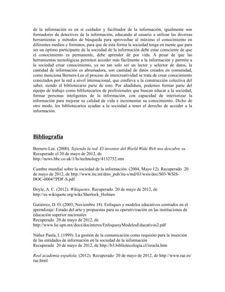 de la información es en sí cuidador y facilitador de la información, igualmente son
formadores de detectives de la información, educando al usuario a utilizar las diversas
herramientas y métodos de búsqueda para aprovechar al máximo el conocimiento en
diferentes medios y formatos, para que de esta forma la sociedad tenga en mente que para
ser un óptimo participante de la sociedad de la información debe estar consciente de que
el conocimiento es permanente, debe aprender de por vida. A pesar de que las
herramientas tecnológicas permiten acceder más fácilmente a la información y permite a
la sociedad crear conocimiento, ya no tan solo ser un lector y selector de datos, la
cantidad de información es abrumadora, son cantidad de datos creados en comunidad,
como menciona Berners-Lee el proceso de intercreatividad se trata de crear conocimiento
conectados por la red a nivel internacional, que conlleva a la construcción colectiva del
saber, siendo el bibliotecario parte de esto. Por añadidura, podemos formar parte del
equipo de trabajo como bibliotecarios de profesionales que buscan educar a la sociedad,
formar personas inteligentes de la información, con capacidad de interiorizar la
información para mejorar su calidad de vida e incrementar su conocimiento. Dicho de
otro modo, los bibliotecarios ayudan a la sociedad a tener el derecho de acceder a la
información.




Bibliografía
Berners-Lee. (2000). Tejiendo la red. El inventor del World Wide Web nos descubre su.
Recuperado el 20 de mayo de 2012, de
http://news.bbc.co.uk/1/hi/technology/4132752.stm

Cumbre mundial sobre la sociedad de la información. (2004, Mayo 12). Recuperado 20
de mayo de 2012, de http://www.itu.int/dms_pub/itu-s/md/03/wsis/doc/S03-WSIS-
DOC-0004!!PDF-S.pdf

Doyle, A. C. (2012). Wikiquotes. Recuperado 20 de mayo de 2012, de
http://es.wikiquote.org/wiki/Sherlock_Holmes

Gutiérrez, D. O. (2003, Noviembre 18). Enfoques y modelos educativos centrados en el
aprendizaje: Estado del arte y propuestas para su operativización en las instituciones de
educación superior nacionales
Recuperado 20 de mayo de 2012, de
http://www.lie.upn.mx/docs/docinteres/EnfoquesyModelosEducativos2.pdf

Núñez Paula, I. (1999). La gestión de la comunicación como requisito para la inserción
de las entidades de información en la sociedad de la información
Recuperado 20 de mayo de 2012, de http://b3.bibliotecologia.cl/israela.htm

Real academia española. (2012). Recuperado 20 de mayo de 2012, de http://www.rae.es/
rae.html
 