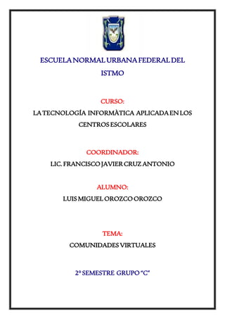 ESCUELANORMALURBANAFEDERALDEL
ISTMO
CURSO:
LATECNOLOGÍA INFORMÀTICA APLICADAENLOS
CENTROSESCOLARES
COORDINADOR:
LIC.FRANCISCOJAVIERCRUZANTONIO
ALUMNO:
LUISMIGUELOROZCOOROZCO
TEMA:
COMUNIDADESVIRTUALES
2°SEMESTRE GRUPO“C”
 