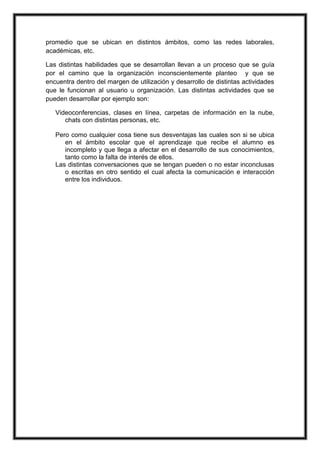 promedio que se ubican en distintos ámbitos, como las redes laborales,
académicas, etc.
Las distintas habilidades que se desarrollan llevan a un proceso que se guía
por el camino que la organización inconscientemente planteo y que se
encuentra dentro del margen de utilización y desarrollo de distintas actividades
que le funcionan al usuario u organización. Las distintas actividades que se
pueden desarrollar por ejemplo son:
Videoconferencias, clases en línea, carpetas de información en la nube,
chats con distintas personas, etc.
Pero como cualquier cosa tiene sus desventajas las cuales son si se ubica
en el ámbito escolar que el aprendizaje que recibe el alumno es
incompleto y que llega a afectar en el desarrollo de sus conocimientos,
tanto como la falta de interés de ellos.
Las distintas conversaciones que se tengan pueden o no estar inconclusas
o escritas en otro sentido el cual afecta la comunicación e interacción
entre los individuos.
 