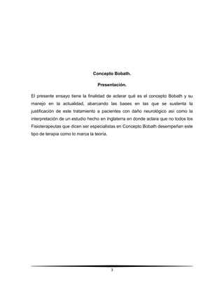 Concepto Bobath.

                                  Presentación.

El presente ensayo tiene la finalidad de aclarar qué es el concepto Bobath y su
manejo en la actualidad, abarcando las bases en las que se sustenta la
justificación de este tratamiento a pacientes con daño neurológico así como la
interpretación de un estudio hecho en Inglaterra en donde aclara que no todos los
Fisioterapeutas que dicen ser especialistas en Concepto Bobath desempeñan este
tipo de terapia como lo marca la teoría.




                                           3
 