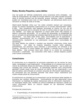 Redes, Mundos Pequeños, Lazos débiles

Una red puede ser definida simplemente como conexiones entre entidades. Las
redes de computadores, las mallas de energía eléctrica y las redes sociales funcionan
sobre el sencillo principio que las personas, grupos, sistemas, nodos y entidades
pueden ser conectados para crear un todo integrado. Las alteraciones dentro de la
red tienen un efecto de onda en el todo.

Albert-László Barabási indica que “los nodos compiten siempre por conexiones,
porque los enlaces representan supervivencia en un mundo interconectado” (2002,
p.106).   Esta competición está bastante aminorada al interior de una red de
aprendizaje personal, pero la ubicación de valor en ciertos nodos en lugar de otros es
una realidad. Los nodos que adquieren un mayor perfil serán más exitosos en
adquirir conexiones adicionales. En un sentido de aprendizaje, la probabilidad de
que un concepto de aprendizaje sea enlazado depende de qué tan bien enlazado está
actualmente.    Los nodos (sean áreas, ideas, comunidades) que se especializan y
obtienen reconocimiento por su experticia tienen mayores oportunidades de
reconocimiento, resultando en una polinización cruzada entre comunidades de
aprendizaje.
Los lazos débiles son enlaces o puentes que permiten conexiones cortas entre
información.     Las redes de nuestros pequeños mundos están pobladas,
generalmente, con personas cuyos intereses y conocimiento son similares a los
nuestros. Encontrar un nuevo trabajo, por ejemplo, a menudo ocurre a través de
lazos débiles.   Este principio tiene gran mérito en la noción de coincidencia,
innovación y creatividad. Las conexiones entre ideas y campos dispares pueden
crear nuevas innovaciones.


Conectivismo

El conectivismo es la integración de principios explorados por las teorías de caos,
redes, complejidad y auto-organización. El aprendizaje es un proceso que ocurre al
interior de ambientes difusos de elementos centrales cambiantes – que no están por
completo bajo control del individuo. El aprendizaje (definido como conocimiento
aplicable5) puede residir fuera de nosotros (al interior de una organización o una
base de datos), está enfocado en conectar conjuntos de información especializada, y
las conexiones que nos permiten aprender más tienen mayor importancia que
nuestro estado actual de conocimiento.

El conectivismo es orientado por la comprensión que las decisiones están basadas en
principios que cambian rápidamente. Continuamente se está adquiriendo nueva
información. La habilidad de realizar distinciones entre la información importante y
no importante resulta vital. También es crítica la habilidad de reconocer cuándo una
nueva información altera un entorno basado en las decisiones tomadas
anteriormente.

Principios del conectivismo:

    •    El aprendizaje y el conocimiento dependen de la diversidad de opiniones.

5
  Actionable knowledge, en el original. El sentido del término se refiere a conocimiento susceptible de ser aplicado o
utilizado de manera inmediata. N. del T.
 