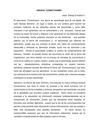 ENSAYO “CONECTIVISMO”

                                                       Autor: Sidney D´Andrea V.

El documento “Conectivismo: una teoría de aprendizaje para la era digital, del
autor George Siemens”, sin lugar a dudas, es una ventana para recorrer los
procesos históricos de las diferentes teorías del aprendizaje y como ellas
vincularon a los aprendices con el conocimiento y sus procesos. Teorías que
tuvieron la misión de formar y adiestrar a los aprendices en los diferentes etapas
de la humanidad, donde podemos elucubrar en las dinámicas           que guardan
relación con la teoría del conductismo y       el aprendizaje que obtenían los
aprendices; puesto que por principio la teoría nos habla del comportamiento
observable y enfocado en elementos simples, como son los estímulos y las
respuestas.    Donde el aprendizaje conlleva el cambio de comportamiento del
individuo. También, es posible extraer del documento la visión del la teoría del
Cognitivismo, que tiene relación con el proceso de entradas de conocimiento y
como él se codifica en nuestro cerebro, puesto que el aprendizaje guarda relación
con las       representaciones simbólicas consignadas en nuestra memoria.
Asimismo, podemos rescatar del informe la teoría del Constructivismo, que tiene
como eje articulador que los aprendices no son recipientes vacios, por lo tanto,
son participes de la construcción del conocimiento, puesto que a menudo escogen
y persiguen su propio aprendizaje.

Asimismo, el informe del autor Siemens, nos presenta un nuevo enfoque llamado
Conectivismo, que tiene la misión de conectar a los seres humanos con el
conocimiento en forma inmediata y continua; perspectiva que trasciende y es parte
de la globalidad que envuelve nuestra existencia.     Dicha teoría se encuentra
orientada a la adquisición de información orientado fundamentalmente por la
comprensión de información, puesto que las decisiones están basadas en
principios que cambian ágilmente, puesto que la era de las comunicaciones nos
permite continuamente estar alcanzando nuevas informaciones, que nos ayudan a
estar más actualizados para posibles decisiones.          Al mismo tiempo, es
imprescindible pesquisar que tipo de información obtenemos, porque por la
variedad e instantaneidad de ellas podemos caer en errores.
 