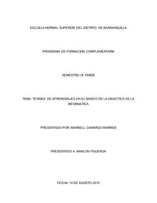 ESCUELA NORMAL SUPERIOR DEL DISTRITO DE BARRANQUILLA
PROGRAMA DE FORMACION COMPLEMENTARIA
SEMESTRE:I B TARDE
TEMA: TEORIAS DE APRENDIZAJES EN EL MARCO DE LA DIDACTICA DE LA
INFORMATICA
PRESENTADO POR: MARBELL CAMARGO BARRIOS
PRESENTADO A: MARLON FIGUEROA
FECHA: 14 DE AGOSTO 2015
 