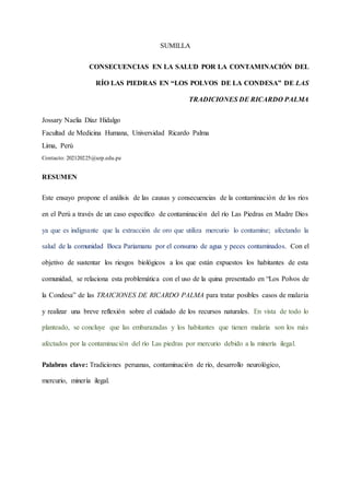 SUMILLA
CONSECUENCIAS EN LA SALUD POR LA CONTAMINACIÓN DEL
RÍO LAS PIEDRAS EN “LOS POLVOS DE LA CONDESA” DE LAS
TRADICIONES DE RICARDO PALMA
Jossary Naelia Díaz Hidalgo
Facultad de Medicina Humana, Universidad Ricardo Palma
Lima, Perú
Contacto: 202120225@urp.edu.pe
RESUMEN
Este ensayo propone el análisis de las causas y consecuencias de la contaminación de los ríos
en el Perú a través de un caso específico de contaminación del río Las Piedras en Madre Dios
ya que es indignante que la extracción de oro que utiliza mercurio lo contamine; afectando la
salud de la comunidad Boca Pariamanu por el consumo de agua y peces contaminados. Con el
objetivo de sustentar los riesgos biológicos a los que están expuestos los habitantes de esta
comunidad, se relaciona esta problemática con el uso de la quina presentado en “Los Polvos de
la Condesa” de las TRAICIONES DE RICARDO PALMA para tratar posibles casos de malaria
y realizar una breve reflexión sobre el cuidado de los recursos naturales. En vista de todo lo
planteado, se concluye que las embarazadas y los habitantes que tienen malaria son los más
afectados por la contaminación del río Las piedras por mercurio debido a la minería ilegal.
Palabras clave: Tradiciones peruanas, contaminación de río, desarrollo neurológico,
mercurio, minería ilegal.
 