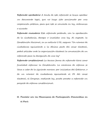 Referendo aprobatorio A través de este referendo se busca aprobar
un documento legal, que no haya sido sancionado por una
corporación pública, para que este se convierta en ley, ordenanza
o acuerdo.
Referendo revocatorio Este referendo pretende, con la aprobación
de la ciudadanía, derogar o invalidar una ley. Al respecto, la
Constitución Nacional, en su artículo 170, asegura: "Un número de
ciudadanos equivalente a la décima parte del censo electoral,
podrá solicitar ante la organización electoral la convocación de un
referendo para la derogación de una ley"
Referendo constitucional La tercera forma de referendo tiene como
finalidad reformar la Constitución. La mecánica de reforma se
lleva a cabo de la siguiente manera: por iniciativa del Gobierno, o
de un número de ciudadanos equivalente al 5% del censo
electoral, el Congreso, mediante ley, puede someter a referendo un
proyecto de reforma constitucional.
III. Paralelo con los Mecanismos de Participación Democrática en
el Perú.
 