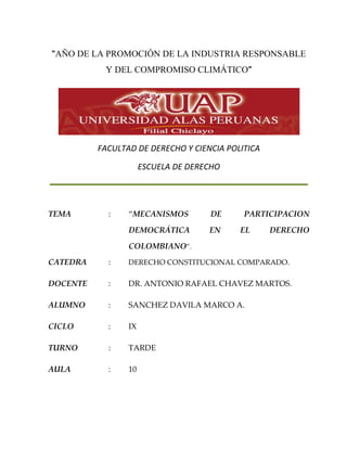 “AÑO DE LA PROMOCIÓN DE LA INDUSTRIA RESPONSABLE
Y DEL COMPROMISO CLIMÁTICO”
FACULTAD DE DERECHO Y CIENCIA POLITICA
ESCUELA DE DERECHO
TEMA : “MECANISMOS DE PARTICIPACION
DEMOCRÁTICA EN EL DERECHO
COLOMBIANO”.
CATEDRA : DERECHO CONSTITUCIONAL COMPARADO.
DOCENTE : DR. ANTONIO RAFAEL CHAVEZ MARTOS.
ALUMNO : SANCHEZ DAVILA MARCO A.
CICLO : IX
TURNO : TARDE
AULA : 10
 