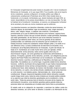 En Venezuela la legitimidad del poder reside en el pueblo (Art. 5 de la Constitución
Bolivariana de Venezuela, en lo que sigue CBV). Fue el pueblo, esto es la mayoría
de los ciudadanos, quienes configuraron el modelo político que refleja el
ordenamiento constitucional (Preámbulo de la CBV). Este modelo tiene su
fundamento en el conjunto de libertades que, desde mediados del siglo XVIII, se
vienen desarrollando en los países desarrollados o en vías de desarrollo. Por ello
la finalidad de la Constitución Venezolana, en esencia, es salvaguardar la libertad
de la sociedad y de cada uno de los ciudadanos que la conforman.
Los derechos humanos son derechos inherentes a todos los seres humanos, sin
distinción alguna de nacionalidad, lugar de residencia, sexo, origen nacional o
étnico, color, religión, lengua, o cualquier otra condición. Comenzando
primeramente por lo que es definiciones básicas como humanos; especie homo
sapiens y derecho Cosas a las que se tiene derecho o están permitidas; libertades
que están garantizadas, de eso deriva lo que es los derechos humanos la
protección que debemos tener todos, así como la garantía de los deberes
constitucionales son definidas como los derechos que la Constitución de un
Estado reconoce a todos los ciudadanos ambas trabajan juntas y no existe en si
una diferencia única. La basa constitucional de este tema se encuentra en la
Constitución de la República Bolivariana de Venezuela; A partir del Artículo 19
hasta el 31. Sumándose así a este mucho tema como por ejemplo, el libre
desenvolvimiento de las personas, todos somos iguales ante la ley sin
discriminación ninguna, así como garantiza las condiciones administrativas y
jurídicas. El respeto y garantía de los derechos, por tanto, son obligatorios para los
órganos del Poder Público de conformidad con la Constitución, los tratados sobre
derechos humanos suscritos y ratificados por la República y las leyes que los
desarrollen. Se establece así, en primer lugar, la garantía estatal de los derechos
humanos, conforme al principio de la progresividad, lo que implica necesariamente
que la interpretación de las normas correspondientes y cualquier revisión
constitucional futura debe realizarse de manera más favorable al ejercicio y goce
de los derechos, en cuanto a los demás artículos establecidos por la ley hacemos
un corto resumen. Los tratados pactos, internacionales etc., tienen jerarquía
constitucional. Ninguna disposición legislativa tendrá efecto retroactivo excepto
cuando tenga menor pena, todos los actos dictados por el poder público estando
en su ejercicio que viole los derechos garantizados por la constitución y la ley
serán nulos. Todas las personas tiene el derecho al acceso de los órganos de
administración de justicia, como también garantiza justicia gratuita todas las
personas deben ser amparadas por el estado este mismo tiene su procedencia.
El estado está en la obligación de responder y sancionar los delitos contra los
derechos humanos, así como tener el derecho a acceder a la información de los
 
