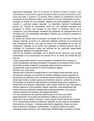 patrimonios personales. Este es el periodo de entrada al Estado moderno, cuya
característica principal fue la sujeción del poder político al poder del Derecho como
límite del poder y garantía a la libertad. Para continuar La Constitución inicia la
formulación de los derechos civiles con el derecho a la vida. “El derecho a la vida -
consagra el artículo 43- es inviolable. Ninguna ley podrá establecer la pena de
muerte, ni autoridad alguna aplicarla.” La Asamblea Nacional Constituyente
aprobó por mayoría la mencionada norma sin una salvedad propuesta que
penalizara el aborto, que protege la vida desde el momento mismo de la
concepción. Los Constituyentes resistieron las presiones de organizaciones de la
sociedad civil y de autoridades dela Iglesia Católica que se hicieron presente en
las deliberaciones.
El debate del artículo abrió la discusión al Capítulo de los Derechos Civiles. Se
propuso restringir la norma a la redacción existente contenida en el artículo 58
dela Constitución del 61, que sólo se refería a la inviolabilidad de la vida, sin
condiciones. Además de la acción que garantiza la libertad personal que es
inviolable, la Constitución rodea ese derecho de las siguientes seguridades
subsidiarias. Respeto a la integridad física
Otro de los derechos conectados con la libertad de las personas, que no está
comprendido en la enumeración del artículo 44 es la norma del artículo 46 que
dice así:
“Toda persona tiene derecho a que se respete su integridad física, psíquica y
moral. Inviolabilidad del Hogar Doméstico Conectado con la libertad moral y física
del hombre se halla el derecho consagrado desde siempre en todas las
constituciones y que el artículo 47 de la Constitución vigente.
Derecho a un Juicio Justo
Además de los derechos complementarios de la libertad de las personas que la
Constitución consagra en el artículo 44, también establece para la seguridad de
las personas su defensa y más. La libertad del libre tránsito de los ciudadanos de
poder estar donde y cuando quieras por el territorio nacional, cambiar de domicilio
Sin embargo, la disposicióndeja abierta la posibilidad de que la ley establezca
limitaciones a los derechos expresados; entre muchos derechos más. Esta gama d
articulo expresa en si las garantías, libertad ,derechos, responsabilidades del
estado hacia los ciudadanos amparándolo constitucionalmente como una ley
suprema, superior con jerarquía de cumplimiento pleno.
A su vez encontramos los derechos políticos que no es más que el libre
desenvolvimiento de escoger los mandatarios políticos que ejercerán la
gobernación de un estado, municipio , o país ubicado a partir del articulo 62 hasta
el 74, mencionando también al referendo; hablando así que todos los venezolanos
tiene derecho al sufragio , Venezuela garantiza la seguridad y refugio así como
tener el derecho a manifestar pacíficamente . El régimen político en sentido
restringido puede asimilarse a las instituciones pertenecientes al Estado y al modo
 