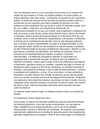 como se relacionan entre sí y con la sociedad. Si se le toma en un sentido más
amplio hay que sumarle a lo dicho, los partidos políticos, la opinión pública, el
sistema electoral, entre otras cosas. La soberanía es el poder de una comunidad
política, un poder que está por encima de todos los poderes sociales, políticos y
económicos de una sociedad y que está en igualdad de términos con otros
poderes de otras sociedades. hay que tomar en cuenta El referendo popular como
tal, es un reflejo o mejor aún, una característica fundamental de
la Democracia existente en un país, por lo tanto, para la aplicación o realización de
este, de acuerdo a este artículo, existen varios factores que lo motivan Se discute
la naturaleza jurídica de esta participación popular en la formación de la ley y se
considera como un acto de ratificación, desaprobación o de decisión, inclinándose
la doctrina por la consideración de estimarlo como un acto decisorio autónomo,
que al sumarse al de los representantes da origen a la disposiciónlegal, la cual
solo adquiere validez cuando ha sido sometida a la votación popular y aprobada
por ella, Podemos hablar de dos tipos de Referendo Revocatorio, utilizado no sólo
para revocar el mandato de autoridades, sino también de proyectos de ley en
discusión por la Asamblea Nacional, tratados, convenios o acuerdos
internacionales, y el Referendo Abrogatorio mediante el cual pueden ser
abrogadas total o parcialmente las leyes. Su Efectos Una vez realizado el
referendo revocatorio, cuando igual o mayor número de electores(a) que eligieron
al funcionario, aprobaran revocar su mandato, y siempre que haya un número de
electores(a) igual o superior al 25% de los inscritos(a), se considera revocado el
mandato y se procede de inmediato a cubrir la falta de dicho funcionario, conforme
lo establecen la Constitución u y la ley. Si por el contrario, no fuere aprobado el
revocatorio, no podrá hacerse otra consulta de éste tipo, ya que sólo es posible
hacer una durante el período para el cual fue elegido el funcionario(a). Finalmente
Las violaciones de los derechos humanos se producen en todo el mundo. Son Las
violaciones de los derechos humanos se producen en todo el mundo. Son muchos
los temas a tratar, entre las principales violaciones de los derechos humanos
podemos destacar:
La violencia sexual contra la mujer, La violencia contra la niñez, La privación de
libertad
El reclutamiento forzoso ilegal Entre otros.
Para concluir, El régimen de Garantías establecidos para los Derechos Humanos
de la tercera generación, como aquí se les ha denominado, por una parte se
hayan establecidos en la propia constitución y por la otra en los tratados
internacionales suscritos y ratificados por Venezuela. Así respecto a las garantías
expresamente establecidas en la constitución debemos acudir a las disposiciones
generales establecidas en el Capítulo I Título III de la carta magna La Constitución
 