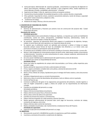    Instrucción básica: Administrador de empresas graduado, conocimientos en programas de digitación en
       Word, Excel financiero, Windows y office avanzado y otros programas afines, amplia experiencia en
       temas laborales y fiscales, contabilidad, administración y finanzas.
      Experiencia de trabajo: 5 años de experiencia mínima en proyectos similares
      Características de personalidad: Personalidad atrayente y cortés, carácter discreto y responsable.
      Otras aptitudes: Capacidad de síntesis, excelente razonamiento abstracto, noción de tiempo y capacidad
       para prever nuevas situaciones y adaptarse a ellas.
       Condiciones de trabajo:
      Ambiente de trabajo: Oficinas y sitio de construcción.

X. DESCRIPCION DE FUNCIONES DEL PUESTO:
  Descripción general:
      Gerencia de administración y financiera por próximo inicio de construcción del proyecto dela Ciudad
       Universitaria del Istmo.
  Descripción del puesto:
       Actividades generales:
      El candidato deberá estar acostumbrado al trabajo por objetivos, es requisito que cuente con habilidad de
       coordinación, control de costos, presupuestos, contabilidad financiera, administrativa, niveles de
       inventario, dirección de trabajo y manejo de proyectos.
      Se necesitará supervisar las operaciones diarias para asegurar el cumplimiento de objetivos, tiempos,
       calidad, el control diario del costo operativo y sus respectivos planes de acción.
      Se requiere que el profesional cuente con aptitudes para promover y alentar el trabajo en equipo
       buscando siempre nuevas formas de hacer las actividades más eficientes y a un menor costo, que
       promueva la iniciativa y la participación activa del personal.
      Es necesario que el candidato cuente con formación completa en Economía, administración o carrera afín.
      Mínimo 5 años dirigiendo y/o construyendo proyecto de perfil similar, debe poseer amplios conocimientos
       en Administración, Economía, así como conocimientos en costos, compras, auditorías, administración de
       presupuestos, trabajo en equipo.
      Así como poseer habilidad para la administración del capital humano y toma de decisiones.
      Es necesario que cuente con disponibilidad de horario.
       Actividades diarias:
      Revisa que todos los expedientes de compra estén documentados y con firmas y sellos respectivos para
       proceder a pago
      Realiza solicitud de reposiciones de fondo a administradora de fondos
      Firma y registra actividades contables tales como pólizas, solicitud de exenciones de IVA
      Actualiza los registros contables
      Revisa y firma órdenes de compra, liquidaciones para el reintegro del fondo rotativo y otros documentos
       de gasto.
      Coordina el departamento para su correcto funcionamiento.
      Administra y lleva el control de desembolsos del préstamo, tanto en dólares como en quetzales.
      Control de flujo de caja.
      Controla la codificación del gasto en las asignaciones presupuestarias del préstamo, creando registros a
       nivel de renglón componente y región; a efecto de cumplir con los requerimientos de información
       contable.
      Coordina las actividades del personal a su cargo
       Actividades periódicas:
      Elabora informes de desembolsos de préstamo.
      Elabora informes de avance físico y financiero de obras
      Revisa y lleva control de viáticos de supervisión.
      Coordina los procesos de compras y contrataciones.
      Elabora informes de gestión los cuales presenta a Director Ejecutivo.
      Realiza gestiones administrativas de personal tales como pago de honorarios, contratos de trabajo,
       constancias de ingresos, entre otras
      Elabora informes sobre control de inventarios.
      Realiza actividades encaminadas a dar mantenimiento a instalaciones físicas del Proyecto.
       Actividades de supervisión:
      Supervisa la ejecución de actividades del personal a su cargo.
XI. BENEFICIOS:
      Remuneración anual de Q. 120,000.00 de acuerdo a la experiencia y perfil del candidato.
      Incentivos y comisiones de acuerdo a cumplimiento de objetivos.
 