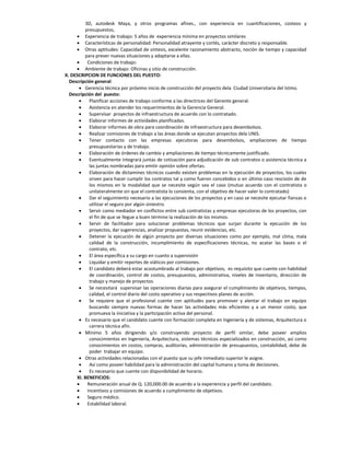 3D, autodesk Maya, y otros programas afines., con experiencia en cuantificaciones, costeos y
         presupuestos,
      Experiencia de trabajo: 5 años de experiencia mínima en proyectos similares
      Características de personalidad: Personalidad atrayente y cortés, carácter discreto y responsable.
      Otras aptitudes: Capacidad de síntesis, excelente razonamiento abstracto, noción de tiempo y capacidad
         para prever nuevas situaciones y adaptarse a ellas.
         Condiciones de trabajo:
      Ambiente de trabajo: Oficinas y sitio de construcción.
X. DESCRIPCION DE FUNCIONES DEL PUESTO:
  Descripción general:
       Gerencia técnica por próximo inicio de construcción del proyecto dela Ciudad Universitaria del Istmo.
  Descripción del puesto:
          Planificar acciones de trabajo conforme a las directrices del Gerente general.
          Asistencia en atender los requerimientos de la Gerencia General.
          Supervisar proyectos de infraestructura de acuerdo con lo contratado.
          Elaborar informes de actividades planificadas.
          Elaborar informes de obra para coordinación de infraestructura para desembolsos.
          Realizar comisiones de trabajo a las áreas donde se ejecutan proyectos dela UNIS.
          Tener contacto con las empresas ejecutoras para desembolsos, ampliaciones de tiempo
           presupuestarias y de trabajo.
          Elaboración de órdenes de cambio y ampliaciones de tiempo técnicamente justificado.
          Eventualmente integrará juntas de cotización para adjudicación de sub contratos o asistencia técnica a
           las juntas nombradas para emitir opinión sobre ofertas.
          Elaboración de dictamines técnicos cuando existen problemas en la ejecución de proyectos, los cuales
           sirven para hacer cumplir los contratos tal y como fueron concebidos o en último caso rescisión de de
           los mismos en la modalidad que se necesite según sea el caso (mutuo acuerdo con el contratista o
           unilateralmente sin que el contratista lo consienta, con el objetivo de hacer valer lo contratado)
          Dar el seguimiento necesario a las ejecuciones de los proyectos y en caso se necesite ejecutar fianzas o
           utilizar el seguro por algún siniestro.
          Servir como mediador en conflictos entre sub contratistas y empresas ejecutoras de los proyectos, con
           el fin de que se llegue a buen término la realización de los mismos.
          Servir de facilitador para solucionar problemas técnicos que surjan durante la ejecución de los
           proyectos, dar sugerencias, analizar propuestas, reunir evidencias, etc.
          Detener la ejecución de algún proyecto por diversas situaciones como por ejemplo, mal clima, mala
           calidad de la construcción, incumplimiento de especificaciones técnicas, no acatar las bases o el
           contrato, etc.
          El área específica a su cargo en cuanto a supervisión
          Liquidar y emitir reportes de viáticos por comisiones.
          El candidato deberá estar acostumbrado al trabajo por objetivos, es requisito que cuente con habilidad
           de coordinación, control de costos, presupuestos, administrativa, niveles de inventario, dirección de
           trabajo y manejo de proyectos.
          Se necesitará supervisar las operaciones diarias para asegurar el cumplimiento de objetivos, tiempos,
           calidad, el control diario del costo operativo y sus respectivos planes de acción.
          Se requiere que el profesional cuente con aptitudes para promover y alentar el trabajo en equipo
           buscando siempre nuevas formas de hacer las actividades más eficientes y a un menor costo, que
           promueva la iniciativa y la participación activa del personal.
       Es necesario que el candidato cuente con formación completa en Ingeniería y de sistemas, Arquitectura o
           carrera técnica afín.
       Mínimo 5 años dirigiendo y/o construyendo proyecto de perfil similar, debe poseer amplios
           conocimientos en Ingeniería, Arquitectura, sistemas técnicos especializados en construcción, así como
           conocimientos en costos, compras, auditorías, administración de presupuestos, contabilidad, debe de
           poder trabajar en equipo.
       Otras actividades relacionadas con el puesto que su jefe inmediato superior le asigne.
          Así como poseer habilidad para la administración del capital humano y toma de decisiones.
          Es necesario que cuente con disponibilidad de horario.
     XI. BENEFICIOS:
         Remuneración anual de Q. 120,000.00 de acuerdo a la experiencia y perfil del candidato.
         Incentivos y comisiones de acuerdo a cumplimiento de objetivos.
         Seguro médico.
         Estabilidad laboral.
 