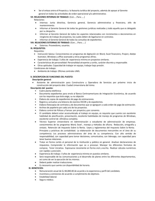       Ser el enlace entre el Proyecto y la Asesoría Jurídica del proyecto, además de apoyar al Gerente
            general en todas las actividades de orden operacional y/o administrativo.
 VII. RELACIONES INTERNAS DE TRABAJO: (Con…..Para:…..)
      Relaciones:
            Internas: Junta directiva, Gerencia general, Gerencia administrativa y financiera, Jefe de
             mantenimiento.
            Informar al Gerente General de todas las gestiones jurídicas realizadas y todo aquello que es delegado
             por su despacho.
            Informar al Gerente General de todos los aspectos relacionados con incrementos o decrementos en
             renglones de trabajo de proyectos, los cuales deben de legalizarse en contratos.
            Informar al Gerente General de todas las consultas de expedientes.
 VIII. RELACIONES EXTERNAS DE TRABAJO: (Con…..Para:…..)
            Externas. Proveedores, usuarios.
 IX. REQUISITOS:
      Requisitos:
       Instrucción básica: Conocimientos en programas de digitación en Word, Excel financiero, Project, Adobe
          ilustrator, Windows y office avanzado y otros programas afines.
       Experiencia de trabajo: 5 años de experiencia mínima en proyectos similares.
       Características de personalidad: Personalidad atrayente y cortés, carácter discreto y responsable.
       Otras aptitudes: Capacidad de trabajar en equipo, trabajar bajo presión.
      Condiciones de trabajo:
       Ambiente de trabajo: Oficinas centrales UNIS.

  X. DESCRIPCION DE FUNCIONES DEL PUESTO:
    Descripción general:
        Asistente de administración para Constructora y Operadora de Servicios por próximo inicio de
         construcción del proyecto dela Ciudad Universitaria del Istmo.
  Descripción del puesto:
       • Cubre planta telefónica
       • Documenta expedientes para envío al Banco Centroamericano de Integración Económica, de acuerdo
            con los requisitos que éste exige, su no objeción
       • Elabora de copias de expedientes de pago de estimaciones
       • Registra y actualiza una bitácora de eventos DICOR y de expedientes.
       • Elabora fotocopias de contratos y de documentos que se agreguen a cada orden de pago de estimación.
       • Archivo de papelería por cada uno de los proyectos.
       • Elabora control de Pólizas y Fianzas por proyecto y por convenio.
           El candidato deberá estar acostumbrado al trabajo en equipo, es requisito que cuente con excelente
            habilidad de planificación, presentación, excelente habilidades de manejo de programas de Windows,
            excelente control de ofimática completa.
           Técnico Superior Universitario en Administración o estudiante de administración de empresas.
            conocimientos de los programas Word, Excel , manejo y métodos de oficina. Redacción, ortografía y
            sintaxis. Retención de Impuesto Sobre la Renta. Leyes y reglamentos del Impuesto Sobre la Renta. 
            Principios y prácticas de contabilidad. La elaboración de documentos mercantiles en el área de su
            competencia. Los procesos administrativos del área de su competencia. Con alto sentido de
            responsabilidad, con capacidad para tomar decisiones, comunicativa, con liderazgo, con capacidad para
            tener buenas relaciones.
           Tratar en forma cortés al personal de la Institución y público en general. Analizar declaraciones de
            impuestos. Comprender la información que va a procesar. Manejar los diferentes formatos de
            compras. Tener iniciativa. Expresarse claramente en forma oral y escrita. Realizar cálculos numéricos
            con rapidez y precisión.
           Experiencia de trabajo: 3 años de experiencia mínima en puestos similares.
           Será responsable de las comunicaciones y el desarrollo de planes entre los diferentes departamentos,
            así como de ver la ejecución de los mismos.
           Deberá poder realizar traducciones.
           Es necesario que cuente con disponibilidad de horario.
XI. BENEFICIOS:
           Remuneración anual de Q. 84,000.00 de acuerdo a la experiencia y perfil del candidato.
           Incentivos y comisiones de acuerdo a cumplimiento de objetivos.
           Estabilidad laboral.
           Seguro médico.
 