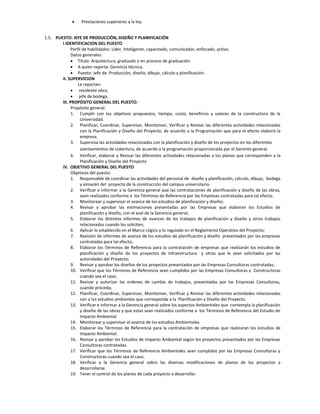     Prestaciones superiores a la ley.


1.5. PUESTO: JEFE DE PRODUCCIÓN, DISEÑO Y PLANIFICACIÓN
        I IDENTIFICACION DEL PUESTO
              Perfil de habilidades: Líder, Inteligente, capacitado, comunicador, enfocado, activo.
              Datos generales:
               Título: Arquitectura, graduado o en proceso de graduación.
               A quien reporta: Gerencia técnica.
               Puesto: Jefe de Producción, diseño, dibujo, cálculo y planificación.
        II. SUPERVICION
                  Le reportan:
               residente obra,
               jefe de bodega.
        III. PROPÓSITO GENERAL DEL PUESTO:
              Propósito general:
              1. Cumplir con los objetivos propuestos, tiempo, costo, beneficios y valores de la constructora de la
                   Universidad.
              2. Planificar, Coordinar, Supervisar, Monitorear, Verificar y Revisar las diferentes actividades relacionadas
                   con la Planificación y Diseño del Proyecto, de acuerdo a la Programación que para el efecto elaboró la
                   empresa.
              3. Supervisa las actividades relacionadas con la planificación y diseño de los proyectos en los diferentes
                   asentamientos de cobertura, de acuerdo a la programación proporcionada por el Gerente general.
              4. Verificar, elaborar y Revisar las diferentes actividades relacionadas a los planos que corresponden a la
                   Planificación y Diseño del Proyecto
        IV. OBJETIVO GENERAL DEL PUESTO
              Objetivos del puesto:
              1. Responsable de coordinar las actividades del personal de diseño y planificación, cálculo, dibujo, bodega
                   y almacén del proyecto de la construcción del campus universitario.
              2. Verificar e informar a la Gerencia general que las contrataciones de planificación y diseño de las obras,
                   sean realizados conforme a los Términos de Referencia por las Empresas contratadas para tal efecto.
              3. Monitorear y supervisar el avance de los estudios de planificación y diseño;
              4. Revisar y aprobar las estimaciones presentadas por las Empresas que elaboran los Estudios de
                   planificación y diseño, con el aval de la Gerencia general;
              5. Elaborar los distintos informes de avances de los trabajos de planificación y diseño y otros trabajos
                   relacionados cuando los soliciten;
              6. Aplicar lo establecido en el Marco Lógico y lo regulado en el Reglamento Operativo del Proyecto;
              7. Revisión de informes de avance de los estudios de planificación y diseño presentados por las empresas
                   contratadas para tal efecto;
              8. Elaborar los Términos de Referencia para la contratación de empresas que realizarán los estudios de
                   planificación y diseño de los proyectos de Infraestructura y otros que le sean solicitados por las
                   autoridades del Proyecto;
              9. Revisar y aprobar los diseños de los proyectos presentados por las Empresas Consultoras contratadas;
              10. Verificar que los Términos de Referencia sean cumplidos por las Empresas Consultoras y Constructoras
                   cuando sea el caso;
              11. Revisar y autorizar las ordenes de cambio de trabajos, presentadas por las Empresas Consultoras,
                   cuando proceda;
              12. Planificar, Coordinar, Supervisar, Monitorear, Verificar y Revisar las diferentes actividades relacionadas
                   con a los estudios ambientes que corresponda a la Planificación y Diseño del Proyecto.
              13. Verificar e informar a la Gerencia general sobre los aspectos Ambientales que contempla la planificación
                   y diseño de las obras y que estas sean realizados conforme a los Términos de Referencia del Estudio de
                   Impacto Ambiental
              14. Monitorear y supervisar el avance de los estudios Ambientales.
              15. Elaborar los Términos de Referencia para la contratación de empresas que realizaran los estudios de
                   Impacto Ambiental.
              16. Revisar y aprobar los Estudios de Impacto Ambiental según los proyectos presentados por las Empresas
                   Consultoras contratadas.
              17. Verificar que los Términos de Referencia Ambientales sean cumplidos por las Empresas Consultoras y
                   Constructoras cuando sea el caso.
              18. Verificar a la Gerencia general sobre las diversas modificaciones de planos de los proyectos a
                   desarrollarse.
              19. Tener el control de los planos de cada proyecto a desarrollar.
 