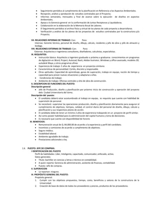     Seguimiento periódico al cumplimiento de la planificación en Referencia a los Aspectos Ambientales.
                 Recepción, análisis y aprobación de estudios contratados por el Proyecto;
                 Informes semanales, mensuales y final de avance sobre la ejecución de diseños en aspectos
                  Ambientales.
                 Apoyo a la Gerencia general en la conformación de Juntas Receptoras y Liquidadoras.
                 Colaboración en la elaboración de la Memoria Anual de Labores.
                 El Seguimiento periódico al archivo físico y virtual de los planos de cada proyecto a desarrollarse.
                 Verificación y análisis de los planos de los proyectos de estudios contratados por la constructora y/o
                  Proyecto;

        VII. RELACIONES INTERNAS DE TRABAJO: Con:               Para:
             Internas: Gerente técnico, personal de diseño, dibujo, cálculo, residente y jefe de obra y jefe de almacén y
             bodega.
        VIII. RELACIONES EXTERNAS DE TRABAJO: Con:               Para:
            Externas: Arquitectos e ingenieros consultores, diseñadores, calculistas, especialistas.
        IX. REQUISITOS:
              Instrucción básica: Arquitecto o Ingeniero graduado o próxima a graduarse. conocimientos en programas
                 de digitación en Word, Project, Autocad, Revit, Adobe ilustrator, Windows y office avanzado, modelos 3D,
                 autodesk Maya, y otros programas afines
              Experiencia de trabajo: 5 años de experiencia en proyectos similares
              Características de personalidad: Cortés, discreto y responsable.
              Otras aptitudes: Capacidad de aprendizaje, ganas de superación, trabajo en equipo, noción de tiempo y
                 capacidad para prever nuevas situaciones y adaptarse a ellas.
                 Condiciones de trabajo:
              Ambiente de trabajo: Oficinas centrales y sitio de obra de construcción.
        X. DESCRIPCION DE FUNCIONES DEL PUESTO:
        Descripción general:
              Jefe de Producción, diseño y planificación por próximo inicio de construcción y operación del proyecto
                 dela Ciudad Universitaria del Istmo.
        Descripción del puesto:
              El candidato deberá estar acostumbrado al trabajo en equipo, es requisito que cuente con habilidad de
                 supervisión de personal.
              Se necesitará supervisar las operaciones producción, diseño y planificación diariamente para asegurar el
                 cumplimiento de objetivos, tiempos, calidad, el control diario del personal de diseño, dibujo, cálculo y
                 planificación y sus respectivos planes de acción.
              El candidato debe de tener un mínimo 2 años de experiencia trabajando en un proyecto de perfil similar.
              Así como poseer habilidad para la administración del capital humano y toma de decisiones.
              Es necesario que cuente con disponibilidad de horario
       XI. BENEFICIOS:
              Remuneración anual de Q. 84,000.00 de acuerdo a la experiencia y perfil del candidato.
              Incentivos y comisiones de acuerdo a cumplimiento de objetivos.
              Seguro médico.
              Estabilidad laboral.
              Ambiente agradable de trabajo.
              Prestaciones adicionales a ley.


1.6. PUESTO: JEFE DE COMPRAS.
        I IDENTIFICACION DEL PUESTO
              Perfil de habilidades: Líder, Inteligente, capacitado, comunicador, enfocado, activo.
              Datos generales:
               Título: bachiller en ciencias y letras o técnico en contabilidad.
               A quien reporta: Gerencia de administración, asistente de finanzas, contabilidad.
               Puesto: Jefe de compras.
        II. SUPERVICION
               Le reportan: ninguno.
        III. PROPÓSITO GENERAL DEL PUESTO:
              Propósito general:
              1. Cumplir con los objetivos propuestos, tiempo, costo, beneficios y valores de la constructora de la
                   Universidad.
              2. Creación de base de datos de todos los proveedores y precios, productos de los proveedores.
 