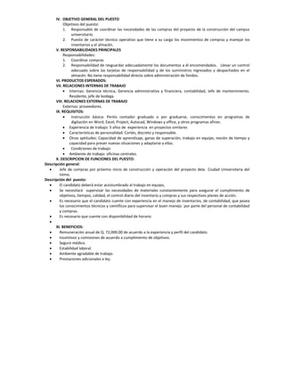 IV. OBJETIVO GENERAL DEL PUESTO
           Objetivos del puesto:
           1. Responsable de coordinar las necesidades de las compras del proyecto de la construcción del campus
                universitario.
           2. Puesto de carácter técnico operativo que tiene a su cargo los movimientos de compras y manejar los
                inventarios y el almacén.
      V. RESPONSABILIDADES PRINCIPALES
           Responsabilidades:
           1. Coordinar compras
           2. Responsabilidad de resguardar adecuadamente los documentos a él encomendados. Llevar un control
                adecuado sobre las tarjetas de responsabilidad y de los suministros ingresados y despachados en el
                almacén. No tiene responsabilidad directa sobre administración de fondos.
      VI. PRODUCTOS ESPERADOS:
      VII. RELACIONES INTERNAS DE TRABAJO
            Internas: Gerencia técnica, Gerencia administrativa y financiera, contabilidad, Jefe de mantenimiento.
               Residente, jefe de bodega.
      VIII. RELACIONES EXTERNAS DE TRABAJO
           Externas: proveedores.
      IX. REQUISITOS:
               Instrucción básica: Perito contador graduado o por graduarse, conocimientos en programas de
                digitación en Word, Excel, Project, Autocad, Windows y office, y otros programas afines.
            Experiencia de trabajo: 5 años de experiencia en proyectos similares
            Características de personalidad: Cortés, discreto y responsable.
            Otras aptitudes: Capacidad de aprendizaje, ganas de superación, trabajo en equipo, noción de tiempo y
               capacidad para prever nuevas situaciones y adaptarse a ellas.
               Condiciones de trabajo:
            Ambiente de trabajo: oficinas centrales.
      X. DESCRIPCION DE FUNCIONES DEL PUESTO:
Descripción general:
       Jefe de compras por próximo inicio de construcción y operación del proyecto dela Ciudad Universitaria del
        Istmo.
Descripción del puesto:
       El candidato deberá estar acostumbrado al trabajo en equipo,
       Se necesitará supervisar las necesidades de materiales constantemente para asegurar el cumplimiento de
        objetivos, tiempos, calidad, el control diario del inventario y compras y sus respectivos planes de acción.
       Es necesario que el candidato cuente con experiencia en el manejo de inventarios, de contabilidad, que posea
        los conocimientos técnicos y científicos para supervisar el buen manejo ´por parte del personal de contabilidad
        y compras.
       Es necesario que cuente con disponibilidad de horario
  
      XI. BENEFICIOS:
       Remuneración anual de Q. 72,000.00 de acuerdo a la experiencia y perfil del candidato.
       Incentivos y comisiones de acuerdo a cumplimiento de objetivos.
       Seguro médico.
       Estabilidad laboral.
       Ambiente agradable de trabajo.
       Prestaciones adicionales a ley.
 