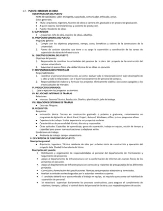 1.7. PUESTO: RESIDENTE DE OBRA
        I IDENTIFICACION DEL PUESTO
              Perfil de habilidades: Líder, Inteligente, capacitado, comunicador, enfocado, activo.
              Datos generales:
               Título: Arquitecto, Ingeniero, Maestro de obras o carrera afín, graduado o en proceso de graduación.
               A quien reporta: Gerencia técnica y asistente de producción.
               Puesto: Residente de obras
        II. SUPERVICION
               Le reportan: Jefe de obra, maestro de obras, albañiles.
        III. PROPÓSITO GENERAL DEL PUESTO:
              Propósito general:
              1. Cumplir con los objetivos propuestos, tiempo, costo, beneficios y valores de la constructora de la
                   Universidad.
              2. Puesto de carácter ejecutivo que tiene a su cargo la supervisión y coordinación de las tareas de
                   supervisión de obras de infraestructura
        IV. OBJETIVO GENERAL DEL PUESTO
              Objetivos del puesto:
              1. Responsable de coordinar las actividades del personal de la obra del proyecto de la construcción del
                   campus universitario.
              2. Supervisar el avance físico y la calidad técnica de las obras en ejecución
        V. RESPONSABILIDADES PRINCIPALES
              Responsabilidades:
              1. Coordinar al personal de construcción, así como evaluar todo lo relacionado con el buen desempeño de
                   la obra y todo lo relacionado con el buen funcionamiento del personal de compras.
              2. Responsabilidad de elaborar y formular los proyectos técnicamente viables y con costos apegados a los
                   precios actuales de mercado.
        VI. PRODUCTOS ESPERADOS:
        1. Que se ejecuten los proyectos a cabalidad.
        VII. RELACIONES INTERNAS DE TRABAJO
              Relaciones:
               Internas: Gerente Técnico, Producción, Diseño y planificación, jefe de bodega.
        VIII. RELACIONES EXTERNAS DE TRABAJO
               Externas: Ninguna.
        IX. REQUISITOS:
              Requisitos:
               Instrucción básica: Técnico en construcción graduado o próxima a graduarse, conocimientos en
                  programas de digitación en Word, Excel, Project, Autocad, Windows y office, y otros programas afines.
               Experiencia de trabajo: 5 años experiencia en proyectos similares
               Características de personalidad: Cortés, discreto y responsable.
               Otras aptitudes: Capacidad de aprendizaje, ganas de superación, trabajo en equipo, noción de tiempo y
                  capacidad para prever nuevas situaciones y adaptarse a ellas.
              Condiciones de trabajo:
               Ambiente de trabajo: campus universitario.
      X. DESCRIPCION DE FUNCIONES DEL PUESTO:
      Descripción general:
               Arquitecto, Ingeniero, Técnico residente de obra por próximo inicio de construcción y operación del
                  proyecto dela Ciudad Universitaria del Istmo.
        Descripción del puesto:
               • Distribución y organización de responsabilidades al personal del departamento de: Formulación y
                     Seguimiento de proyectos.
               • Apoyo al departamento de Infraestructura con la conformación de informes de avances físicos de los
                     proyectos en ejecución.
               • Apoyo al departamento de Infraestructura con corrección y replanteo de presupuestos de los diferentes
                     proyectos.
               • Corrección y formulación de Especificaciones Técnicas para proyectos elaborados y formulados.
               • Realizar actividades varias designadas por la autoridad inmediata superior.
                    El candidato deberá estar acostumbrado al trabajo en equipo, es requisito que cuente con habilidad de
                     supervisión de personal.
                    Se necesitará supervisar diariamente los procesos constructivos, para asegurar el cumplimiento de
                     objetivos, tiempos, calidad, el control diario del personal de la obra y sus respectivos planes de acción.
 