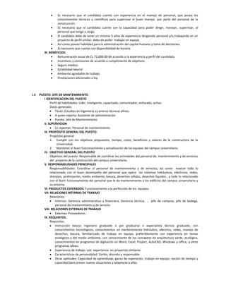    Es necesario que el candidato cuente con experiencia en el manejo de personal, que posea los
                  conocimientos técnicos y científicos para supervisar el buen manejo ´por parte del personal de la
                  construcción.
                 Es necesario que el candidato cuente con la capacidad para poder dirigir, manejar, supervisar, al
                  personal que tenga a cargo.
                 El candidato debe de tener un mínimo 5 años de experiencia dirigiendo personal y/o trabajando en un
                  proyecto de perfil similar, debe de poder trabajar en equipo.
                 Así como poseer habilidad para la administración del capital humano y toma de decisiones.
                 Es necesario que cuente con disponibilidad de horario
         XI. BENEFICIOS:
                 Remuneración anual de Q. 72,000.00 de acuerdo a la experiencia y perfil del candidato.
                 Incentivos y comisiones de acuerdo a cumplimiento de objetivos.
                 Seguro médico.
                 Estabilidad laboral.
                 Ambiente agradable de trabajo.
                 Prestaciones adicionales a ley.




1.8. PUESTO: JEFE DE MANTENIMIENTO
        I IDENTIFICACION DEL PUESTO
              Perfil de habilidades: Líder, Inteligente, capacitado, comunicador, enfocado, activo.
              Datos generales:
               Título: Estudios en Ingeniería o carreras técnicas afines.
               A quien reporta: Asistente de administración
               Puesto: Jefe de Mantenimiento
        II. SUPERVICION
               Le reportan: Personal de mantenimiento.
        III. PROPÓSITO GENERAL DEL PUESTO:
              Propósito general:
              1. Cumplir con los objetivos propuestos, tiempo, costo, beneficios y valores de la constructora de la
                   Universidad.
              2. Mantener el buen funcionamiento y actualización de los equipos del campus universitario.
        IV. OBJETIVO GENERAL DEL PUESTO
              Objetivos del puesto: Responsable de coordinar las actividades del personal de mantenimiento y de servicios
              del proyecto de la construcción del campus universitario.
        V. RESPONSABILIDADES PRINCIPALES
              Responsabilidades: Coordinar al personal de mantenimiento y de servicios, así como evaluar todo lo
              relacionado con el buen desempeño del personal que opera los sistemas hidráulicos, eléctricos, redes,
              drenajes, jardinización, medio ambiente, basura, desechos sólidos, desechos líquidos , y todo lo relacionado
              con el buen funcionamiento del personal que le da mantenimiento a los edificios del campus universitario y
              su entorno.
        VI. PRODUCTOS ESPERADOS: Funcionamiento a la perfección de los equipos.
        VII. RELACIONES INTERNAS DE TRABAJO
              Relaciones:
               Internas: Gerencia administrativa y financiera, Gerencia técnica, , jefe de compras, jefe de bodega,
                  personal de mantenimiento y de servicio.
        VIII. RELACIONES EXTERNAS DE TRABAJO
               Externas: Proveedores..
        IX. REQUISITOS:
              Requisitos:
               Instrucción básica: Ingeniero graduado o por graduarse o especialista técnico graduado, con
                  conocimientos tecnológicos, conocimientos en mantenimiento hidráulico, eléctrico, redes, manejo de
                  desechos, basura, familiarizado de trabajo en equipo, preferiblemente con experiencia en temas
                  ecológicos y del medio ambiente, con conocimiento de los conceptos de arquitectura verde, ecológica,
                  conocimientos en programas de digitación en Word, Excel, Project, AutoCAD, Windows y office, y otros
                  programas afines.
               Experiencia de trabajo: con experiencia en proyectos similares
               Características de personalidad: Cortés, discreto y responsable.
               Otras aptitudes: Capacidad de aprendizaje, ganas de superación, trabajo en equipo, noción de tiempo y
                  capacidad para prever nuevas situaciones y adaptarse a ellas.
 