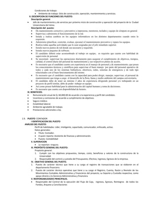 Condiciones de trabajo:
              Ambiente de trabajo: Sitio de construcción, operación, mantenimiento y servicios.
       X. DESCRIPCION DE FUNCIONES DEL PUESTO:
         Descripción general:
          Jefe de mantenimiento y de servicios por próximo inicio de construcción y operación del proyecto de la Ciudad
           Universitaria del Istmo.
         Descripción del puesto:
             Da mantenimiento correctivo y preventivo a impresoras, monitores, teclados y equipo de cómputo en general.
             Supervisa y administra el funcionamiento de la red.
             Instala y realiza cambios en los equipos informáticos en los distintos departamentos cuando estos lo
              requieran.
             Administra (planificar, controlar, evaluar, ejecutar) el mantenimiento preventivo y repara los equipos.
             Realiza todas aquellas actividades que le sean asignadas por el jefe inmediato superior.
             Instala nuevos puntos de red donde sea necesario y requerido.
             Instala nuevos paquetes de software.
             El candidato deberá estar acostumbrado al trabajo en equipo, es requisito que cuente con habilidad de
              supervisión de personal.
             Se necesitará supervisar las operaciones diariamente para asegurar el cumplimiento de objetivos, tiempos,
              calidad, el control diario del personal de mantenimiento y sus respectivos planes de acción..
             Es necesario que el candidato cuente con experiencia en el manejo de personal y de mantenimiento, que posea
              los conocimientos técnicos y científicos para supervisar el buen manejo ´por parte del personal operativo de
              todos y cada uno de los sistemas hidráulicos, eléctricos, redes, sistemas de emergencia y de todo tipo
              relacionados con el buen funcionamiento del mismo.
             Es necesario que el candidato cuente con la capacidad para poder dirigir, manejar, supervisar, al personal de
              mantenimiento que tenga a cargo el desarrollo de la flora, fauna y medio ambiente del campus universitario,
             El candidato debe de tener un mínimo 2 años de experiencia dirigiendo personal y/o trabajando en un
              proyecto de perfil similar, debe de poder trabajar en equipo.
             Así como poseer habilidad para la administración del capital humano y toma de decisiones.
             Es necesario que cuente con disponibilidad de horario.
     XI. BENEFICIOS:
          Remuneración anual de Q. 60,000.00 de acuerdo a la experiencia y perfil del candidato.
          Incentivos y comisiones de acuerdo a cumplimiento de objetivos.
          Seguro médico.
          Estabilidad laboral.
          Ambiente agradable de trabajo.
          Prestaciones adicionales a ley.


1.9. PUESTO: CONTADOR
        I IDENTIFICACION DEL PUESTO
   ANÁLISIS DEL PUESTO:
              Perfil de habilidades: Líder, Inteligente, capacitado, comunicador, enfocado, activo.
              Datos generales:
               Título: Contador.
               A quien reporta: Asistente de finanzas y administración.
               Puesto: Contabilidad
        II. SUPERVICION
               Le reportan: ninguno.
        III. PROPÓSITO GENERAL DEL PUESTO:
              Propósito general:
              1. Cumplir con los objetivos propuestos, tiempo, costo, beneficios y valores de la constructora de la
                   Universidad.
              2. Responsable del control y custodia del Presupuesto, Efectivo, Ingresos, Egresos de la empresa.
        IV. OBJETIVO GENERAL DEL PUESTO.
        1. Puesto de carácter técnico que tiene a su cargo el registro de transacciones que se elaboren en el
               departamento financiero.
        2. Puesto de carácter técnico operativo que tiene a su cargo el Registro, Cuenta, Razón y Revisión de los
               Movimientos Contables Administrativo y Financieros del proyecto, su Soporte y Custodia respectiva, como
               apoyo directo a la Gerencia Administrativa y Financiera
        V. RESPONSABILIDADES PRINCIPALES.
              Responsable del Control de la ejecución del Flujo de Caja, ingresos, Egresos, Reintegros de todos los
               Fondos, Arqueos y Conciliaciones
 