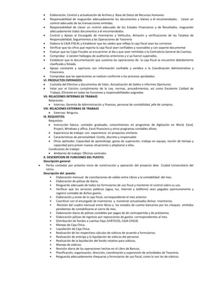      Elaboración, Control y actualización de Archivo y Base de Datos de Recursos Humanos
         Responsabilidad de resguardar adecuadamente los documentos y bienes a él encomendados. Llevar un
          control adecuado de las transacciones emitidas.
         Responsabilidad de Llevar un control adecuado de los Estados Financieros y de Resultados, resguardar
          adecuadamente todos documentos a él encomendados.
         Control y Apoyo al Encargado de Inventarios y Vehículos, Almacén y verificaciones de las Tarjetas de
          Responsabilidad, Seguimientos a las Operaciones de Tesorería
         Elabora la CAJA FISCAL y Establecer que los saldos que refleja la caja fiscal sean los correctos
         Verificar que las cifras que reporta la caja fiscal sean confiables y razonables y con soporte documental
         Evaluar que las Cajas Fiscales se encuentren al día y que sean remitidas a la Contraloría General de Cuentas.
         Comprobar si existen hallazgos de auditorías anteriores y si ya fueron superados.
         Establecer que la documentación que sustenta las operaciones de la caja fiscal se encuentre debidamente
          clasificada y foliada.
         Apoyo constante y oportuno con información confiable y verídica a la Coordinación Administrativa y
          Financiera.
         Comprobar que las operaciones se realicen conforme a los procesos aprobados.
    VI. PRODUCTOS ESPERADOS:
         Custodia del Efectivo y documentos de Valor, Actualización de Saldos e informes Oportunos
         Velar por el Estricto cumplimiento de la Ley, normas, procedimientos, así como Excelente Calidad de
          Trabajo, Eficiente en todas las funciones y responsabilidades asignadas
    VII. RELACIONES INTERNAS DE TRABAJO
         Relaciones:
          Internas: Gerente de Administración y finanzas, personal de contabilidad, jefe de compras.
    VIII. RELACIONES EXTERNAS DE TRABAJO
          Externas: Ninguna.
    IX. REQUISITOS:
         Requisitos:
          Instrucción básica: contador graduado, conocimientos en programas de digitación en Word, Excel,
             Project, Windows y office, Excel financiero y otros programas contables afines.
          Experiencia de trabajo: con experiencia en proyectos similares
          Características de personalidad: Cortés, discreto y responsable.
          Otras aptitudes: Capacidad de aprendizaje, ganas de superación, trabajo en equipo, noción de tiempo y
             capacidad para prever nuevas situaciones y adaptarse a ellas.
         Condiciones de trabajo:
          Ambiente de trabajo: Oficinas centrales.
    X. DESCRIPCION DE FUNCIONES DEL PUESTO:
    Descripción general:
     Perito contador por próximo inicio de construcción y operación del proyecto dela Ciudad Universitaria del
      Istmo.
    Descripción del puesto:
          • Elaboración mensual de conciliaciones de saldos entre Libros y la contabilidad del mes.
          • Elaboración de pólizas de diario.
          • Resguardo adecuado de todos los formularios de uso fiscal y mantener el control sobre su uso.
          • Verificar que los servicios públicos (agua, luz, internet y teléfono) sean pagados oportunamente y
               registro contable de dichos gastos.
          • Elaboración y envío de la caja fiscal, correspondiente el mes anterior.
          • Coordinar con el encargado de inventarios y mantener actualizados dichos inventarios.
          •     Revisión del cuadre mensual entre libros y los estados de cuenta bancarios por los cheques emitidos
               pendientes de contabilizarse al cierre de mes.
          • Elaboración diaria de pólizas contables por pagos de de contrapartida y de préstamos.
          • Elaboración pólizas de ingresos por reposiciones de gastos correspondientes al mes.
          • Distribución de fondos a cuentas hijas (VIÁTICOS, CAJA CHICA)
          • Manejo de Caja Chica.
          • Liquidación de Caja Chica.
          • Realización de los respectivos cálculos de viáticos de acuerdo a formularios.
          • Realización de anticipo y la liquidación de viáticos del personal.
          • Realización de la liquidación del fondo rotativo para viáticos.
          • Manejo de viáticos.
          • Revisión diaria de las operaciones hechas en el Libro de Bancos.
          • Planificación, organización, dirección, coordinación y supervisión de actividades de Tesorería.
          • Resguarda adecuadamente chequeras y formularios de uso fiscal, como lo son los de viáticos.
 