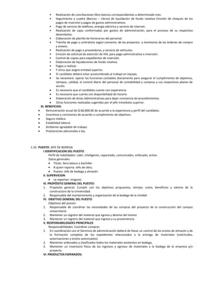 •     Realización de conciliaciones libro-bancos correspondientes a determinado mes.
               •     Seguimiento y cuadre (Bancos – Libros) de liquidación de fondo rotativo Emisión de cheques de los
                     pagos de inversión y pagos de gastos administrativos.
                • Pago de servicio de teléfono, energía eléctrica y servicio de internet.
                • Realización de cajas conformadas por gastos de administración, para el proceso de su respectivo
                     desembolso.
                • Elaboración de planilla de honorarios del personal.
                • Trámite de pago a contratista según convenio, de los proyectos y monitoreo de las órdenes de compra
                     y anexos.
                • Realización de pago a proveedores, y servicio de vehículos.
                • Emisión de solicitud de exención de IVA, para pago administrativo e inversión.
                • Control de copias para expedientes de inversión.
                • Elaboración de liquidaciones de fondo rotativo.
                • Pagos a realizar.
                • Y otros que asigne entidad superior.
                    El candidato deberá estar acostumbrado al trabajo en equipo,
                    Se necesitará operar las funciones contables diariamente para asegurar el cumplimiento de objetivos,
                     tiempos, calidad, el control diario del personal de contabilidad y compras y sus respectivos planes de
                     acción.
                    Es necesario que el candidato cuente con experiencia.
                    Es necesario que cuente con disponibilidad de horario
                    Elaboración de Actas Administrativas para dejar constancia de procedimientos.
                    Otras funciones realizadas sugeridas por el jefe inmediato superior.
         XI. BENEFICIOS:
            Remuneración anual de Q 60,000.00 de acuerdo a la experiencia y perfil del candidato.
            Incentivos y comisiones de acuerdo a cumplimiento de objetivos.
            Seguro médico.
            Estabilidad laboral.
            Ambiente agradable de trabajo.
            Prestaciones adicionales a ley.




1.10. PUESTO: JEFE DE BODEGA
         I IDENTIFICACION DEL PUESTO
               Perfil de habilidades: Líder, Inteligente, capacitado, comunicador, enfocado, activo.
               Datos generales:
                Título: 3ero básico o bachiller
                A quien reporta: Jefe de obra.
                Puesto: Jefe de bodega y almacén
         II. SUPERVICION
                Le reportan: ninguno.
         III. PROPÓSITO GENERAL DEL PUESTO:
         1. Propósito general: Cumplir con los objetivos propuestos, tiempo, costo, beneficios y valores de la
                constructora de la Universidad.
         2. Responsable del mantenimiento y organización de la bodega de la Unidad
         IV. OBJETIVO GENERAL DEL PUESTO
               Objetivos del puesto:
         1. Responsable de coordinar las necesidades de las compras del proyecto de la construcción del campus
                universitario
         2. Mantener un registro del material que egresa y destino del mismo
         3. Mantener un registro del material que ingresa y su proveniencia.
         V. RESPONSABILIDADES PRINCIPALES
               Responsabilidades: Coordinar compras
         1. En coordinación con el Gerencia de administración deberá de llevar un control de los envíos de almacén y de
                la formación completa de los expedientes relacionados a la entrega de materiales (solicitudes,
                autorizaciones y envíos autorizados).
         2. Mantener ordenados y clasificados todos los materiales existentes en bodega,
         3. Mantener un inventario físico de los ingresos y egresos de materiales a la bodega de la empresa y/o
                proyecto.
         VI. PRODUCTOS ESPERADOS:
 