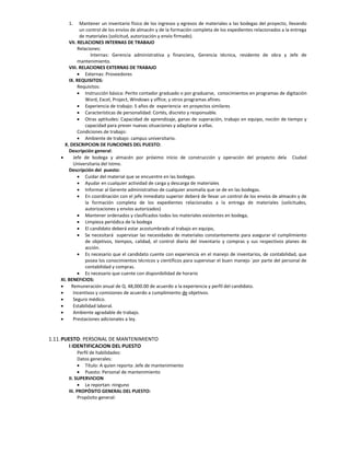 1.     Mantener un inventario físico de los ingresos y egresos de materiales a las bodegas del proyecto, llevando
              un control de los envíos de almacén y de la formación completa de los expedientes relacionados a la entrega
              de materiales (solicitud, autorización y envío firmado).
        VII. RELACIONES INTERNAS DE TRABAJO
             Relaciones:
                   Internas: Gerencia administrativa y financiera, Gerencia técnica, residente de obra y Jefe de
             mantenimiento.
        VIII. RELACIONES EXTERNAS DE TRABAJO
              Externas: Proveedores
        IX. REQUISITOS:
             Requisitos:
              Instrucción básica: Perito contador graduado o por graduarse, conocimientos en programas de digitación
                 Word, Excel, Project, Windows y office, y otros programas afines.
              Experiencia de trabajo: 5 años de experiencia en proyectos similares
              Características de personalidad: Cortés, discreto y responsable.
              Otras aptitudes: Capacidad de aprendizaje, ganas de superación, trabajo en equipo, noción de tiempo y
                 capacidad para prever nuevas situaciones y adaptarse a ellas.
             Condiciones de trabajo:
              Ambiente de trabajo: campus universitario.
      X. DESCRIPCION DE FUNCIONES DEL PUESTO:
        Descripción general:
         Jefe de bodega y almacén por próximo inicio de construcción y operación del proyecto dela Ciudad
          Universitaria del Istmo.
        Descripción del puesto:
              Cuidar del material que se encuentre en las bodegas.
              Ayudar en cualquier actividad de carga y descarga de materiales
              Informar al Gerente administrativo de cualquier anomalía que se de en las bodegas.
              En coordinación con el jefe inmediato superior deberá de llevar un control de los envíos de almacén y de
                 la formación completa de los expedientes relacionados a la entrega de materiales (solicitudes,
                 autorizaciones y envíos autorizados)
              Mantener ordenados y clasificados todos los materiales existentes en bodega,
              Limpieza periódica de la bodega
              El candidato deberá estar acostumbrado al trabajo en equipo,
              Se necesitará supervisar las necesidades de materiales constantemente para asegurar el cumplimiento
                 de objetivos, tiempos, calidad, el control diario del inventario y compras y sus respectivos planes de
                 acción.
              Es necesario que el candidato cuente con experiencia en el manejo de inventarios, de contabilidad, que
                 posea los conocimientos técnicos y científicos para supervisar el buen manejo ´por parte del personal de
                 contabilidad y compras.
              Es necesario que cuente con disponibilidad de horario
    XI. BENEFICIOS:
        Remuneración anual de Q. 48,000.00 de acuerdo a la experiencia y perfil del candidato.
         Incentivos y comisiones de acuerdo a cumplimiento de objetivos.
         Seguro médico.
         Estabilidad laboral.
         Ambiente agradable de trabajo.
         Prestaciones adicionales a ley.


1.11. PUESTO: PERSONAL DE MANTENIMIENTO
        I IDENTIFICACION DEL PUESTO
             Perfil de habilidades:
             Datos generales:
              Título: A quien reporta: Jefe de mantenimiento
              Puesto: Personal de mantenimiento
       II. SUPERVICION
              Le reportan: ninguno
       III. PROPÓSITO GENERAL DEL PUESTO:
             Propósito general:
 