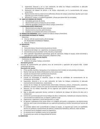 1.     Supervisión, dirección y en su caso realización, de todos los trabajos conducentes al adecuado
              mantenimiento de instalaciones universitarias.
         2. Realización de trabajos de pintura o de rótulos relacionados con la mantenimiento del campus
              universitario.
         3. Mantenimiento interna y externa de las diferentes oficinas del campus universitario aquellas que le sean
              asignadas por el jefe inmediato superior.
         4. Mantener el campus un ambiente agradable y limpio para desarrollar las actividades.
    IV. OBJETIVO GENERAL DEL PUESTO
          1. Actividades generales de oficina
          2. Mantenimiento de las instalaciones de la Unidad.
          3. Ambiente agradable y limpio para todo el campus universitario
    V. RESPONSABILIDADES PRINCIPALES
          1. Mantenimiento de todas las áreas comunes.
          2. Mantenimiento a las áreas administrativas.
          3. Colaborar con la limpieza del campus universitario
    VI. PRODUCTOS ESPERADOS: Orden y limpieza en toda el campus universitario.
    VII. RELACIONES INTERNAS DE TRABAJO
         Relaciones:
          Internas: Jefe de mantenimiento, jefe de bodega.
             VIII. RELACIONES EXTERNAS DE TRABAJO
          Externas: Ninguna.
    IX. REQUISITOS::
         Requisitos
          Instrucción básica: Conocimiento de servicio al cliente.
          Experiencia de trabajo: con experiencia en proyectos similares
          Características de personalidad: Cortés, discreto y responsable.
          Otras aptitudes: Capacidad de aprendizaje, ganas de superación, trabajo en equipo, noción de tiempo y
             capacidad para prever nuevas situaciones y adaptarse a ellas.
    X. DESCRIPCION DE FUNCIONES DEL PUESTO:
         Condiciones de trabajo:
          Ambiente de trabajo: Campus universitario
      Descripción general:
     Personal de mantenimiento por próximo inicio de construcción y operación del proyecto dela Ciudad
      Universitaria del Istmo.
      Descripción del puesto:
           Pintar paredes, bordillos o banquetas en las instalaciones de la Unidad, así como donde se le designe.
           Realizar todo tipo de rótulos oficiales dentro y fuera de la ciudad.
           Cuando sea necesario hará cuantificaciones de pintura.
           Dará buen uso y administración de la pintura.
           Cuando las necesidades lo requieran, apoyo en todas las actividades de mantenimiento de las
            instalaciones de la Unidad.
           Supervisión, dirección y en su caso realización, de todos los trabajos conducentes al adecuado
            mantenimiento de instalaciones universitarias.
           Control de los trabajos de mantenimiento (electricidad, fontanería, pintura, climatización, carpintería,
            albañilería, cerrajería, pintura, etc.) que se encomienden al Servicio de mantenimiento.
           Atención, con los medios requeridos, de las urgencias que pudieran surgir en el mantenimiento de
            instalaciones.
           Bajo la adecuada supervisión técnica, controlar la realización de trabajos de reforma de obra civil e
            instalaciones
           Control de la correcta ejecución de los trabajos de obra e instalaciones, realizados por empresas externas,
            comunicando las incidencias que, al respecto, pudieran surgir.
           Organización, supervisión y control del personal a su cargo.
           En general, cualesquiera otras tareas afines a la categoría del puesto y semejantes a las anteriormente
            descritas, que le sean encomendadas por sus superiores jerárquicos y resulten necesarias por razones del
            servicio.
           El candidato deberá estar acostumbrado al trabajo en equipo, es requisito que cuente con habilidades
            técnicas en jardinería, mantenimiento de edificios, instalaciones hidráulicas, eléctricas, redes de datos.
           Es necesario que el candidato cuente con experiencia.
           Es necesario que el candidato cuente con la capacidad
           Es necesario que cuente con disponibilidad de horario
  XI. BENEFICIOS:
 