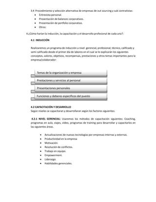3.4 Procedimiento y selección alternativa de empresas de out sourcing y sub contratistas:
       Entrevista personal.
       Presentación de balances corporativos.
       Presentación de portfolio corporativo.
       Otros:

4.¿Cómo harían la inducción, la capacitación y el desarrollo profesional de cada uno?:

    4.1 INDUCCIÓN

    Realizaremos un programa de inducción a nivel gerencial, profesional, técnico, calificado y
    semi calificado desde el primer día de labores en el cual se le explicarán los siguientes
    conceptos, valores, objetivos, recompensas, prestaciones y otros temas importantes para la
    empresa/colaborador:



         Temas de la organización y empresa

         Prestaciones y servicios al personal

         Presentaciones personales

         Funciones y deberes específicos del puesto


    4.2 CAPACITACIÓN Y DESARROLLO
    Según niveles se capacitaran y desarrollaran según los factores siguientes:

     4.2.1 NIVEL GERENCIAL: Usaremos los métodos de capacitación siguientes: Coaching,
    programas en aula, viajes, video, programas de training para desarrollar y capacitarlos en
    las siguientes áreas.

               Actualizaciones de nuevas tecnologías por empresas internas y externas.
               Productividad en la empresa
               Motivación.
               Resolución de conflictos.
               Trabajo en equipo.
               Empowerment.
               Liderazgo.
               Habilidades gerenciales.
 