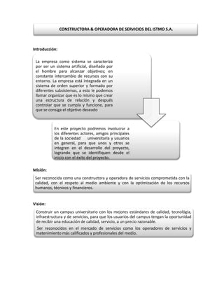 CONSTRUCTORA & OPERADORA DE SERVICIOS DEL ISTMO S.A.



Introducción:

 La empresa como sistema se caracteriza
 por ser un sistema artificial, diseñado por
 el hombre para alcanzar objetivos; en
 constante intercambio de recursos con su
 entorno. La empresa está integrada en un
 sistema de orden superior y formado por
 diferentes subsistemas, a esto le podemos
 llamar organizar que es lo mismo que crear
 una estructura de relación y después
 controlar que se cumpla y funcione, para
 que se consiga el objetivo deseado



           En este proyecto podremos involucrar a
           los diferentes actores, amigos principales
           de la sociedad       universitaria y usuarios
           en general, para que unos y otros se
           integren en el desarrollo del proyecto,
           logrando que se identifiquen desde el
           inicio con el éxito del proyecto.

Misión:
 Ser reconocida como una constructora y operadora de servicios comprometida con la
 calidad, con el respeto al medio ambiente y con la optimización de los recursos
 humanos, técnicos y financieros.


Visión:
 Construir un campus universitario con los mejores estándares de calidad, tecnológía,
 infraestructura y de servicios, para que los usuarios del campus tengan la oportunidad
 de recibir una educación de calidad, servicio, a un precio razonable.
 Ser reconocidos en el mercado de servicios como los operadores de servicios y
 matenimiento más calificados y profesionales del medio.
 