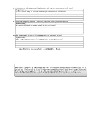 V. Por favor comente: ¿cómo la persona refleja los valores de la empresa y su compromiso con la misma?
     Preguntas clave:
     ¿Cómo la persona refleja los valores de la empresa y su compromiso con la excelencia?




VI. Sírvame indicar alguna (s) fortalezas y debilidades particulares sobre la persona en referencia:
       Preguntas clave:
       ¿Fortalezas y debilidades particulares sobre la persona en referencia?




VII. ¿Qué le sugeriría a la persona en referencia para mejorar su desempeño personal?
      Preguntas clave:
      ¿Qué le sugeriría a la persona en referencia para mejorar su desempeño personal?




         Nota: Siguiente paso: Análisis y consolidación de datos.




   El Gerente General o el jefe inmediato debe consolidar la retroalimentación brindada por el
   grupo de evaluadores, a fin de compartirlo confidencialmente con el trabajador. Para ello
   sumará el puntaje obtenido en cada uno y lo registrar en el recuadro que corresponda.
 