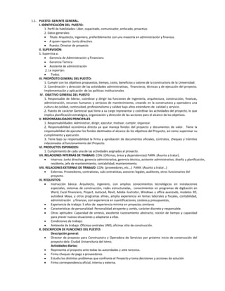 1.1. PUESTO: GERENTE GENERAL.
     I. IDENTIFICACIÓN DEL PUESTO:
          1. Perfil de habilidades: Líder, capacitado, comunicador, enfocado, proactivo.
          2. Datos generales:
           Título: Arquitecto, Ingeniero, preferiblemente con una maestría en administración y finanzas.
           A quien reporta: Junta directiva.
           Puesto: Director de proyecto
     II. SUPERVISIÓN:
     1. Supervisa a:
           Gerencia de Administración y Financiera
           Gerencia Técnica
           Asistente de administración
           2. Le reportan:
               Todos.
     III. PROPÓSITO GENERAL DEL PUESTO:
          1. Cumplir con los objetivos propuestos, tiempo, costo, beneficios y valores de la constructora de la Universidad.
          2. Coordinación y dirección de las actividades administrativas, financieras, técnicas y de ejecución del proyecto.
          Implementación y aplicación de las políticas institucionales
      IV. OBJETIVO GENERAL DEL PUESTO
          1. Responsable de liderar, coordinar y dirigir las funciones de Ingeniería, arquitectura, construcción, finanzas,
          administración, recursos humanos y servicios de mantenimiento, creando en la constructora y operadora una
          cultura de calidad, continuidad, profesionalismo y calidez bajo altos estándares de calidad y servicio.
          2. Puesto de carácter Gerencial que tiene a su cargo representar y coordinar las actividades del proyecto, lo que
          implica planificación estratégica, organización y dirección de las acciones para el alcance de los objetivos.
     V. RESPONSABILIDADES PRINCIPALES
          1. Responsabilidades: Administrar, dirigir, ejecutar, motivar, cumplir, organizar.
          2. Responsabilidad económica directa ya que maneja fondos del proyecto y documentos de valor. Tiene la
          responsabilidad de ejecutar los fondos destinados al alcance de los objetivos del Proyecto, así como supervisar su
          cumplimiento y ejecución.
          3. Tiene bajo su responsabilidad la firma y aprobación de documentos oficiales, contratos, cheques y trámites
          relacionados al funcionamiento del Proyecto.
     VI. PRODUCTOS ESPERADOS:
          1. Cumplimiento de cada una de las actividades asignadas al proyecto.
     VII. RELACIONES INTERNAS DE TRABAJO: CON: (Oficinas, áreas y dependencias) PARA: (Asunto a tratar).
               Internas: Junta directiva, gerencia administrativa, gerencia técnica, asistente administrativo, diseño y planificación,
                residente, jefe de mantenimiento, contabilidad, mantenimiento.
     VIII. RELACIONES EXTERNAS DE TRABAJO: CON: (proveedores, etc...) PARA: (Asunto a tratar…)
               Externas. Proveedores, contratistas, sub contratistas, asesores legales, auditores, otros funcionarios del
                proyecto.
     IX. REQUISITOS:
               Instrucción básica: Arquitecto, ingeniero, con amplios conocimientos tecnológicos en instalaciones
                especiales, sistemas de construcción, redes estructuradas, conocimientos en programas de digitación en
                Word, Excel financiero, Project, Autocad, Revit, Adobe ilustrator, Windows y office avanzado, modelos 3D,
                autodesk Maya, y otros programas afines, amplia experiencia en temas laborales y fiscales, contabilidad,
                administración y finanzas, con experiencia en cuantificaciones, costeos y presupuestos,
               Experiencia de trabajo: 5 años de experiencia mínima en proyectos similares
               Características de personalidad: Personalidad atrayente y cortés, carácter discreto y responsable.
               Otras aptitudes: Capacidad de síntesis, excelente razonamiento abstracto, noción de tiempo y capacidad
                para prever nuevas situaciones y adaptarse a ellas.
               Condiciones de trabajo:
               Ambiente de trabajo: Oficinas centrales UNIS, oficinas sitio de construcción.
     X. DESCRIPCION DE FUNCIONES DEL PUESTO:
                Descripción general:
               Director de proyecto para Constructora y Operadora de Servicios por próximo inicio de construcción del
                proyecto dela Ciudad Universitaria del Istmo.
                Actividades diarias:
               Representa al proyecto ante todas las autoridades y ante terceros.
               Firma cheques de pago a proveedores.
               Estudia los distintos problemas que confronte el Proyecto y toma decisiones y acciones de solución
               Firma correspondencia oficial, interna y externa.
 