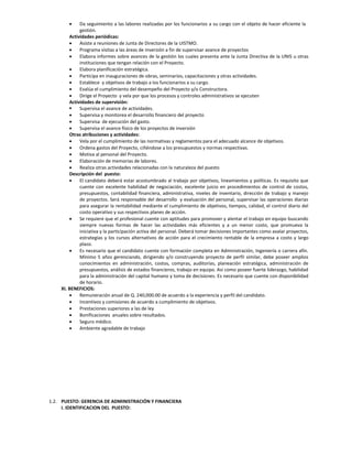      Da seguimiento a las labores realizadas por los funcionarios a su cargo con el objeto de hacer eficiente la
             gestión.
        Actividades periódicas:
            Asiste a reuniones de Junta de Directores de la UISTMO.
            Programa visitas a las áreas de inversión a fin de supervisar avance de proyectos
            Elabora informes sobre avances de la gestión los cuales presenta ante la Junta Directiva de la UNIS u otras
             instituciones que tengan relación con el Proyecto.
            Elabora planificación estratégica.
            Participa en inauguraciones de obras, seminarios, capacitaciones y otras actividades.
            Establece y objetivos de trabajo a los funcionarios a su cargo.
            Evalúa el cumplimiento del desempeño del Proyecto y/o Constructora.
            Dirige el Proyecto y vela por que los procesos y controles administrativos se ejecuten
        Actividades de supervisión:
            Supervisa el avance de actividades.
            Supervisa y monitorea el desarrollo financiero del proyecto
            Supervisa de ejecución del gasto.
            Supervisa el avance físico de los proyectos de inversión
        Otras atribuciones y actividades:
            Vela por el cumplimiento de las normativas y reglamentos para el adecuado alcance de objetivos.
            Ordena gastos del Proyecto, ciñéndose a los presupuestos y normas respectivas.
            Motiva al personal del Proyecto.
            Elaboración de memorias de labores.
            Realiza otras actividades relacionadas con la naturaleza del puesto
        Descripción del puesto:
            El candidato deberá estar acostumbrado al trabajo por objetivos, lineamientos y políticas. Es requisito que
             cuente con excelente habilidad de negociación, excelente juicio en procedimientos de control de costos,
             presupuestos, contabilidad financiera, administrativa, niveles de inventario, dirección de trabajo y manejo
             de proyectos. Será responsable del desarrollo y evaluación del personal, supervisar las operaciones diarias
             para asegurar la rentabilidad mediante el cumplimiento de objetivos, tiempos, calidad, el control diario del
             costo operativo y sus respectivos planes de acción.
            Se requiere que el profesional cuente con aptitudes para promover y alentar el trabajo en equipo buscando
             siempre nuevas formas de hacer las actividades más eficientes y a un menor costo, que promueva la
             iniciativa y la participación activa del personal. Deberá tomar decisiones importantes como avalar proyectos,
             estrategias y los cursos alternativos de acción para el crecimiento rentable de la empresa a costo y largo
             plazo.
            Es necesario que el candidato cuente con formación completa en Administración, Ingeniería o carrera afín.
             Mínimo 5 años gerenciando, dirigiendo y/o construyendo proyecto de perfil similar, debe poseer amplios
             conocimientos en administración, costos, compras, auditorías, planeación estratégica, administración de
             presupuestos, análisis de estados financieros, trabajo en equipo. Así como poseer fuerte liderazgo, habilidad
             para la administración del capital humano y toma de decisiones. Es necesario que cuente con disponibilidad
             de horario.
    XI. BENEFICIOS:
            Remuneración anual de Q. 240,000.00 de acuerdo a la experiencia y perfil del candidato.
            Incentivos y comisiones de acuerdo a cumplimiento de objetivos.
            Prestaciones superiores a las de ley
            Bonificaciones anuales sobre resultados.
            Seguro médico.
            Ambiente agradable de trabajo




1.2. PUESTO: GERENCIA DE ADMINISTRACIÓN Y FINANCIERA
     I. IDENTIFICACION DEL PUESTO:
 