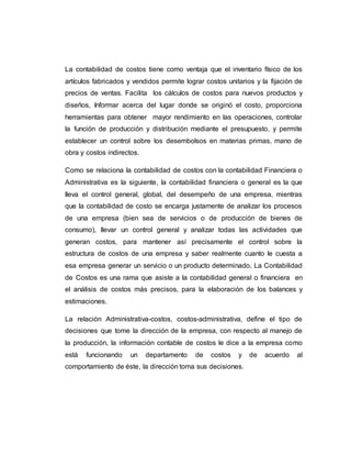 La contabilidad de costos tiene como ventaja que el inventario físico de los
artículos fabricados y vendidos permite lograr costos unitarios y la fijación de
precios de ventas. Facilita los cálculos de costos para nuevos productos y
diseños, Informar acerca del lugar donde se originó el costo, proporciona
herramientas para obtener mayor rendimiento en las operaciones, controlar
la función de producción y distribución mediante el presupuesto, y permite
establecer un control sobre los desembolsos en materias primas, mano de
obra y costos indirectos.
Como se relaciona la contabilidad de costos con la contabilidad Financiera o
Administrativa es la siguiente, la contabilidad financiera o general es la que
lleva el control general, global, del desempeño de una empresa, mientras
que la contabilidad de costo se encarga justamente de analizar los procesos
de una empresa (bien sea de servicios o de producción de bienes de
consumo), llevar un control general y analizar todas las actividades que
generan costos, para mantener así precisamente el control sobre la
estructura de costos de una empresa y saber realmente cuanto le cuesta a
esa empresa generar un servicio o un producto determinado. La Contabilidad
de Costos es una rama que asiste a la contabilidad general o financiera en
el análisis de costos más precisos, para la elaboración de los balances y
estimaciones.
La relación Administrativa-costos, costos-administrativa, define el tipo de
decisiones que tome la dirección de la empresa, con respecto al manejo de
la producción, la información contable de costos le dice a la empresa como
está funcionando un departamento de costos y de acuerdo al
comportamiento de éste, la dirección toma sus decisiones.
 