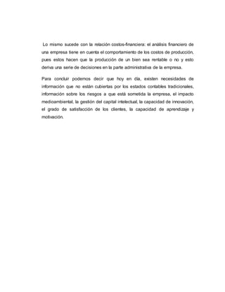 Lo mismo sucede con la relación costos-financiera: el análisis financiero de
una empresa tiene en cuenta el comportamiento de los costos de producción,
pues estos hacen que la producción de un bien sea rentable o no y esto
deriva una serie de decisiones en la parte administrativa de la empresa.
Para concluir podemos decir que hoy en día, existen necesidades de
información que no están cubiertas por los estados contables tradicionales,
información sobre los riesgos a que está sometida la empresa, el impacto
medioambiental, la gestión del capital intelectual, la capacidad de innovación,
el grado de satisfacción de los clientes, la capacidad de aprendizaje y
motivación.
 