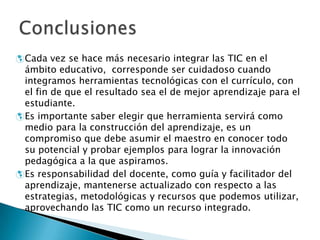  Cada vez se hace más necesario integrar las TIC en el
ámbito educativo, corresponde ser cuidadoso cuando
integramos herramientas tecnológicas con el currículo, con
el fin de que el resultado sea el de mejor aprendizaje para el
estudiante.
Es importante saber elegir que herramienta servirá como
medio para la construcción del aprendizaje, es un
compromiso que debe asumir el maestro en conocer todo
su potencial y probar ejemplos para lograr la innovación
pedagógica a la que aspiramos.
Es responsabilidad del docente, como guía y facilitador del
aprendizaje, mantenerse actualizado con respecto a las
estrategias, metodológicas y recursos que podemos utilizar,
aprovechando las TIC como un recurso integrado.