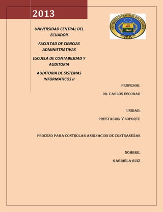 PROFESOR:
DR. CARLOS ESCOBAR
UNIDAD:
PRESTACION Y SOPORTE
PROCESO PARA CONTROLAR ASIGNACION DE CONTRASEÑAS
NOMBRE:
GABRIELA RUIZ
2013
UNIVERSIDAD CENTRAL DEL
ECUADOR
FACULTAD DE CIENCIAS
ADMINISTRATIVAS
ESCUELA DE CONTABILIDAD Y
AUDITORIA
AUDITORIA DE SISTEMAS
INFORMATICOS II
 