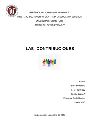 REPÚBLICA BOLIVARIANA DE VENEZUELA
MINISTERIO DEL PODER POPULAR PARA LA EDUCACIÓN SUPERIOR
UNIVERSIDAD FERMÍN TORO
SAN FELIPE- ESTADO YARACUY
Alumno:
Enso Hernández
CI- V-12.286.522
4to Año Lapso A
Profesora: Emily Ramírez
SAIA A - SF.
Independencia, Noviembre de 2019
LAS CONTRIBUCIONES
 