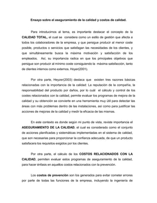 Ensayo sobre el aseguramiento de la calidad y costos de calidad.

Para introducirnos al tema, es importante destacar el concepto de la
CALIDAD TOTAL, el cual se considera como un estilo de gestión que afecta a
todos los colaboradores de la empresa, y que persigue producir al menor coste
posible, productos o servicios que satisfagan las necesidades de los clientes, y
que simultáneamente busca la máxima motivación y satisfacción de los
empleados.

Así, su importancia radica en que los principales objetivos que

persigue son producir al mínimo coste consiguiendo la máxima satisfacción, tanto
de clientes internos como externos. Hoyer(2001).

Por otra parte, Heyzer(2003) destaca que existen tres razones básicas
relacionadas con la importancia de la calidad: La reputación de la compañía, la
responsabilidad del producto por daños, por lo cuál el cálculo y control de los
costes relacionados con la calidad, permite evaluar los programas de mejora de la
calidad y su obtención se convierte en una herramienta muy útil para detectar las
áreas con más problemas dentro de las instalaciones, así como para justificar las
acciones de mejoras de la calidad y medir la eficacia de las mismas.

En este contexto es donde según mi punto de vista, reviste importancia el
ASEGURAMIENTO DE LA CALIDAD, el cual es considerado como el conjunto
de acciones planificadas y sistemáticas implementadas en el sistema de calidad,
que son necesarias para proporcionar la confianza adecuada, de que un producto
satisfacera los requisitos exigidos por los clientes.

Por otra parte, el cálculo de los COSTOS RELACIONADOS CON LA
CALIDAD, permiten evaluar estos programas de aseguramiento de la calidad,
para hacer énfasis en aquellos costos relacionados con la prevención.

Los costos de prevención son los generados para evitar cometer errores
por parte de todas las funciones de la empresa, incluyendo la ingeniería de

 