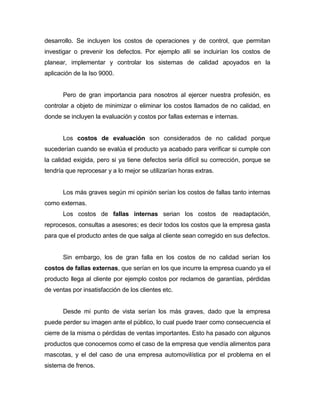desarrollo. Se incluyen los costos de operaciones y de control, que permitan
investigar o prevenir los defectos. Por ejemplo allí se incluirían los costos de
planear, implementar y controlar los sistemas de calidad apoyados en la
aplicación de la Iso 9000.

Pero de gran importancia para nosotros al ejercer nuestra profesión, es
controlar a objeto de minimizar o eliminar los costos llamados de no calidad, en
donde se incluyen la evaluación y costos por fallas externas e internas.

Los costos de evaluación son considerados de no calidad porque
sucederían cuando se evalúa el producto ya acabado para verificar si cumple con
la calidad exigida, pero si ya tiene defectos sería difícil su corrección, porque se
tendría que reprocesar y a lo mejor se utilizarían horas extras.

Los más graves según mi opinión serían los costos de fallas tanto internas
como externas.
Los costos de fallas internas serian los costos de readaptación,
reprocesos, consultas a asesores; es decir todos los costos que la empresa gasta
para que el producto antes de que salga al cliente sean corregido en sus defectos.

Sin embargo, los de gran falla en los costos de no calidad serían los
costos de fallas externas, que serían en los que incurre la empresa cuando ya el
producto llega al cliente por ejemplo costos por reclamos de garantías, pérdidas
de ventas por insatisfacción de los clientes etc.

Desde mi punto de vista serían los más graves, dado que la empresa
puede perder su imagen ante el público, lo cual puede traer como consecuencia el
cierre de la misma o pérdidas de ventas importantes. Esto ha pasado con algunos
productos que conocemos como el caso de la empresa que vendía alimentos para
mascotas, y el del caso de una empresa automovilística por el problema en el
sistema de frenos.

 