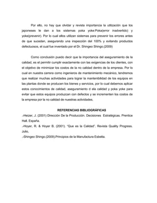 Por ello, no hay que olvidar y revista importancia la utilización que los
japoneses le dan a los sistemas poka yoke:Poka(error inadvertido) y
yoke(prevenir). Por lo cual ellos utilizan sistemas para prevenir los errores antes
de que sucedan, asegurando una inspección del 100% y evitando productos
defectuosos, el cual fue inventado por el Dr. Shingeo Shingo.(2009)

Como conclusión puedo decir que la importancia del aseguramiento de la
calidad, es el permitir cumplir exactamente con las exigencias de los clientes, con
el objetivo de minimizar los costos de la no calidad dentro de la empresa. Por lo
cual en nuestra carrera como ingenieros de mantenimiento mecánico, tendremos
que realizar muchas actividades para lograr la mantenibilidad de los equipos en
las plantas donde se producen los bienes y servicios, por lo cual debemos aplicar
estos conocimientos de calidad, aseguramiento d ela calidad y poka yoke para
evitar que estos equipos produzcan con defectos y se incrementen los costos de
la empresa por la no calidad de nuestras actividades.

REFERENCIAS BIBLIOGRÁFICAS
.-Heizer, J. (2001) Dirección De la Producción. Decisiones Estratégicas. Prentice
Hall. España.
.-Hoyer, R. & Hoyer B. (2001). “Que es la Calidad”. Revista Quality Progress.
Julio,
.-Shingeo Shingo.(2009).Principios de la Manufactura Esbelta.

 