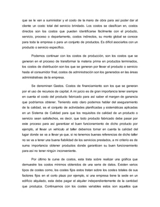 que se le van a suministrar y el costo de la mano de obra para así poder dar al 
cliente un costo total del servicio brindado. Los costos se clasifican en, costos 
directos son los costos que pueden identificarse fácilmente con el producto, 
servicio, proceso o departamento, costos indirectos, su monto global se conoce 
para toda la empresa o para un conjunto de productos. Es difícil asociarlos con un 
producto o servicio específico. 
Podemos continuar con los costos de producción, son los costos que se 
generan en el proceso de transformar la materia prima en productos terminados, 
los costos de distribución son los que se generan por llevar el producto o servicio 
hasta el consumidor final, costos de administración son los generados en las áreas 
administrativas de la empresa. 
Se denominan Gastos. Costos de financiamiento son los que se generan 
por el uso de recursos de capital. A mi juicio es de gran importancia tener siempre 
en cuenta el costo del producto fabricado para así saber el margen de ganancia 
que podríamos obtener. Teniendo esto claro podemos hablar del aseguramiento 
de la calidad, es el conjunto de actividades planificadas y sistemáticas aplicadas 
en un Sistema de Calidad para que los requisitos de calidad de un producto o 
servicio sean satisfechos, es decir, que todo producto fabricado debe pasar por 
este proceso para así garantizar el buen funcionamiento de dicho producto por 
ejemplo, al llevar un vehículo al taller debemos tomar en cuenta la calidad del 
lugar donde se va a llevar ya que, si no tenemos buenas referencias de dicho taller 
no se va a tener una buena fiabilidad de los servicios prestados, a mi criterio es de 
suma importancia obtener productos donde garanticen su buen funcionamiento 
para así no tener ningún inconveniente. 
Por último la curva de costos, esta trata sobre realizar una gráfica que 
demuestre los costos mínimos obtenidos de una serie de datos. Existen varios 
tipos de costes como, los costes fijos estos tratan sobre los costes totales de sus 
factores fijos en el corto plazo por ejemplo, si una empresa tiene la sede en un 
edificio alquilado, esta debe pagar el alquiler independientemente de la cantidad 
que produzca. Continuamos con los costes variables estos son aquellos que 
 