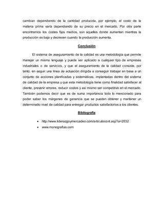 cambian dependiendo de la cantidad producida, por ejemplo, el costo de la 
materia prima varía dependiendo de su precio en el mercado. Por otra parte 
encontramos los costes fijos medios, son aquellos donde aumentan mientras la 
producción es baja y decrecen cuando la producción aumenta. 
Conclusión 
El sistema de aseguramiento de la calidad es una metodología que permite 
manejar un mismo lenguaje y puede ser aplicado a cualquier tipo de empresas 
industriales o de servicios, y que el aseguramiento de la calidad consiste, por 
tanto, en seguir una línea de actuación dirigida a conseguir trabajar en base a un 
conjunto de acciones planificadas y sistemáticas, implantadas dentro del sistema 
de calidad de la empresa y que esta metodología tiene como finalidad satisfacer al 
cliente, prevenir errores, reducir costos y así mismo ser competitivo en el mercado. 
También podemos decir que es de suma importancia todo lo mencionado para 
poder saber los márgenes de ganancia que se pueden obtener y mantener un 
determinado nivel de calidad para entregar productos satisfactorios a los clientes. 
Bibliografía 
 http://www.liderazgoymercadeo.com/articulocont.asp?a=2032 
 www.monografias.com 
