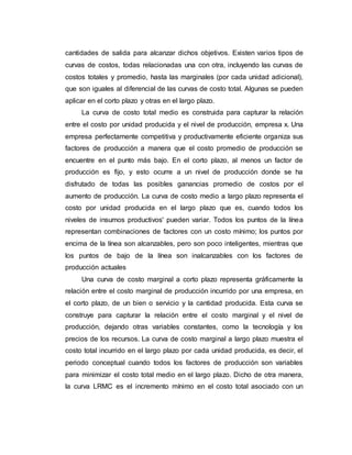 cantidades de salida para alcanzar dichos objetivos. Existen varios tipos de
curvas de costos, todas relacionadas una con otra, incluyendo las curvas de
costos totales y promedio, hasta las marginales (por cada unidad adicional),
que son iguales al diferencial de las curvas de costo total. Algunas se pueden
aplicar en el corto plazo y otras en el largo plazo.
La curva de costo total medio es construida para capturar la relación
entre el costo por unidad producida y el nivel de producción, empresa x. Una
empresa perfectamente competitiva y productivamente eficiente organiza sus
factores de producción a manera que el costo promedio de producción se
encuentre en el punto más bajo. En el corto plazo, al menos un factor de
producción es fijo, y esto ocurre a un nivel de producción donde se ha
disfrutado de todas las posibles ganancias promedio de costos por el
aumento de producción. La curva de costo medio a largo plazo representa el
costo por unidad producida en el largo plazo que es, cuando todos los
niveles de insumos productivos' pueden variar. Todos los puntos de la línea
representan combinaciones de factores con un costo mínimo; los puntos por
encima de la línea son alcanzables, pero son poco inteligentes, mientras que
los puntos de bajo de la línea son inalcanzables con los factores de
producción actuales
Una curva de costo marginal a corto plazo representa gráficamente la
relación entre el costo marginal de producción incurrido por una empresa, en
el corto plazo, de un bien o servicio y la cantidad producida. Esta curva se
construye para capturar la relación entre el costo marginal y el nivel de
producción, dejando otras variables constantes, como la tecnología y los
precios de los recursos. La curva de costo marginal a largo plazo muestra el
costo total incurrido en el largo plazo por cada unidad producida, es decir, el
periodo conceptual cuando todos los factores de producción son variables
para minimizar el costo total medio en el largo plazo. Dicho de otra manera,
la curva LRMC es el incremento mínimo en el costo total asociado con un
 