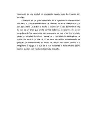 incremento de una unidad en producción cuando todos los insumos son
variables
Finalmente es de gran importancia en la ingeniería de mantenimiento
mecánico el correcto entendimiento de cada uno de estos conceptos ya que
son de bastante utilidad en la misma si estamos en el área de mantenimiento
la cual es un área que presta servicio debemos asegurarnos de aplicar
correctamente los parámetros para asegurarse de que el servicio prestado
posea un alto nivel de calidad ya que de lo contrario esto podría elevar los
costos del servicio ya que si no se están empleando correctamente las
políticas de mantenimiento el mismo no tendrá una buena calidad y la
maquinaria o equipo a la cual se le esté realizando el mantenimiento podría
caer en averia y esto traería costos mucho más alto.
 