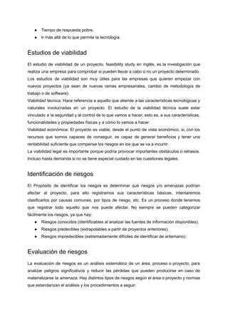 ● Tiempo de respuesta pobre.
● Ir más allá de lo que permite la tecnología.
Estudios de viabilidad
El estudio de viabilidad de un proyecto, feasibility study en inglés, es la investigación que
realiza una empresa para comprobar si pueden llevar a cabo o no un proyecto determinado.
Los estudios de viabilidad son muy útiles para las empresas que quieren empezar con
nuevos proyectos (ya sean de nuevas ramas empresariales, cambio de metodología de
trabajo o de software).
Viabilidad técnica: Hace referencia a aquello que atiende a las características tecnológicas y
naturales involucradas en un proyecto. El estudio de la viabilidad técnica suele estar
vinculado a la seguridad y al control de lo que vamos a hacer; esto es, a sus características,
funcionalidades y propiedades físicas y a cómo lo vamos a hacer.
Viabilidad económica: El proyecto es viable, desde el punto de vista económico, si, con los
recursos que somos capaces de conseguir, es capaz de generar beneficios y tener una
rentabilidad suficiente que compense los riesgos en los que se va a incurrir.
La viabilidad legal es importante porque podría provocar importantes obstáculos o retrasos.
Incluso hasta demanda si no se tiene especial cuidado en las cuestiones legales.
Identificación de riesgos
El Propósito de identificar los riesgos es determinar qué riesgos y/o amenazas podrían
afectar al proyecto, para ello registramos sus características básicas, intentaremos
clasificarlos por causas comunes, por tipos de riesgo, etc. Es un proceso donde tenemos
que registrar todo aquello que nos puede afectar. No siempre se pueden categorizar
fácilmente los riesgos, ya que hay:
● Riesgos conocidos (identificables al analizar las fuentes de información disponibles).
● Riesgos predecibles (extrapolables a partir de proyectos anteriores).
● Riesgos impredecibles (extremadamente difíciles de identificar de antemano).
Evaluación de riesgos
La evaluación de riesgos es un análisis sistemático de un área, proceso o proyecto, para
analizar peligros significativos y reducir las pérdidas que pueden producirse en caso de
materializarse la amenaza. Hay distintos tipos de riesgos según el área o proyecto y normas
que estandarizan el análisis y los procedimientos a seguir.
 