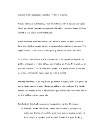 consultar correos electrónicos o actualizar Twitter no es excusa.
Cuando estamos en un restaurante, poner el Smartphone sobre la mesa es como decirle
al otro que estamos esperando que se presente algo mejor. La regla es ponerlo donde no
sea visible y en silencio durante toda la cena.
Pero si eso resulta demasiado doloroso, otra opción es ponerle una funda o colocarlo
hacia abajo, dando a entender que sólo se usará cuando es estrictamente necesario. Y si
alguien te llama, lo más correcto es disculparse y apartarse de la mesa para hablar.
Ni la música a todo volumen y ni las conversaciones a voz en grito son aceptables en
público, y tampoco lo es entrar hablando con el teléfono en el baño. Ni lo agradecen los
que estén dentro en el caso de un excusado público, ni la persona que está al otro lado
de la línea (especialmente cuando oigan que se tira la cadena).
Otra muy importante, es que las personas que trabajan de cajeros, mozos y en general de
cara al público merecen respeto, y hablar por teléfono o estar pendientes de la pantalla
mientras nos atienden no sólo es desconsiderado para con ellos sino que además frena el
servicio y obliga a otros a esperar más.
Pero hablando de todo ello conozcamos los dispositivos móviles del momento:
1) Celulares : son los más simples , aunque no son básicos ya que se pueden
utilizar para diversas tareas, charlas entre varios usuarios, es cómodo, ligero de
llevar, aunque su capacidad puede ser buena depende de la gama de ello , y
 