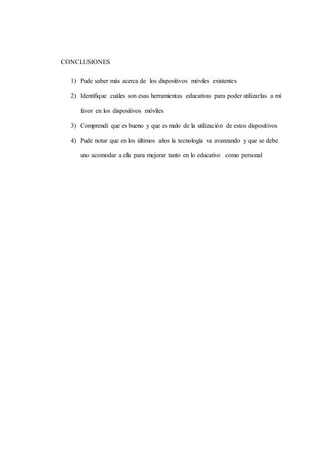 CONCLUSIONES
1) Pude saber más acerca de los dispositivos móviles existentes
2) Identifique cuáles son esas herramientas educativas para poder utilizarlas a mi
favor en los dispositivos móviles
3) Comprendí que es bueno y que es malo de la utilización de estos dispositivos
4) Pude notar que en los últimos años la tecnología va avanzando y que se debe
uno acomodar a ella para mejorar tanto en lo educativo como personal
 